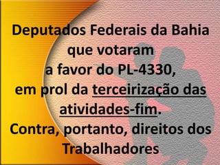 Deputados Federais da Bahia
que votaram
a favor do PL-4330,
em prol da terceirização das
atividades-fim.
Contra, portanto, direitos dos
Trabalhadores
 