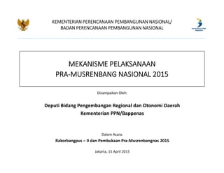 KEMENTERIAN PERENCANAAN PEMBANGUNAN NASIONAL/
BADAN PERENCANAAN PEMBANGUNAN NASIONAL
MEKANISME PELAKSANAAN
PRA-MUSRENBANG NASIONAL 2015
Disampaikan Oleh:
Deputi Bidang Pengembangan Regional dan Otonomi Daerah
Kementerian PPN/Bappenas
Dalam Acara:
Rakorbangpus – II dan Pembukaan Pra-Musrenbangnas 2015
Jakarta, 15 April 2015
 