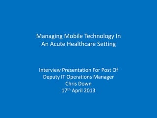 Managing Mobile Technology In
 An Acute Healthcare Setting


Interview Presentation For Post Of
  Deputy IT Operations Manager
           Chris Down
          17th April 2013
 