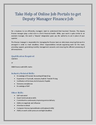 Take Help of Online Job Portals to get
Deputy Manager Finance Job
For a business to run efficiently, managers need to understand their business' finances. The deputy
finance manager plays a vital role in a firm’s financial health. While, your work is quite similar to an
assistant manager, the word a "deputy" designation gives you the authority to act in place of your
superior.
The finance manager is responsible for managing the finance team on daily basis ensuring that work is
arranged in order to meet deadlines. Other responsibilities include organizing work for the team,
providing support, generating monthly management accounts and ensuring the efficient processing of
all transactions.
Qualification Required
CA/CWA
or
MBA Finance with 60% marks
Industry Related Skills
 Knowledge of Financial Accounting & Reporting
 Experience in Tax Audit, statutory Audit & Transfer Pricing
 Verification of GL Accounts & Accounts Payable
 Statutory compliances
 Knowledge of SAP
Other Skills
 Self-motivated
 Good Communication skills
 Committed to continuously improving service delivery
 Ability to negotiate and influence
 Attention to detail
 Computer literacy (spreadsheets and keyboard skills)
 Ability to work under pressure and tight deadlines
 