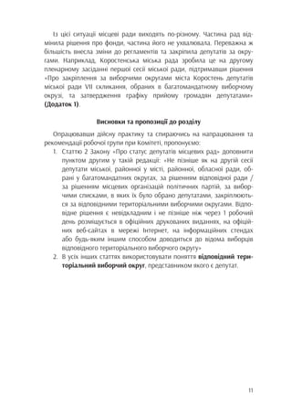 11
Із цієї ситуації місцеві ради виходять по-різному. Частина рад від-
мінила рішення про фонди, частина його не ухвалювала. Переважна ж
більшість внесла зміни до регламентів та закріпила депутатів за окру-
гами. Наприклад, Коростенська міська рада зробила це на другому
пленарному засіданні першої сесії міської ради, підтримавши рішення
«Про закріплення за виборчими округами міста Коростень депутатів
міської ради VII скликання, обраних в багатомандатному виборчому
окрузі, та затвердження графіку прийому громадян депутатами»
(Додаток 1).
Висновки та пропозиції до розділу
Опрацювавши дійсну практику та спираючись на напрацювання та
рекомендації робочої групи при Комітеті, пропонуємо:
1.	 Статтю 2 Закону «Про статус депутатів місцевих рад» доповнити
		 пунктом другим у такій редакції: «Не пізніше як на другій сесії
		 депутати міської, районної у місті, районної, обласної ради, об-
		 рані у багатомандатних округах, за рішенням відповідної ради /
		 за рішенням місцевих організацій політичних партій, за вибор-
		 чими списками, в яких їх було обрано депутатами, закріплюють-
		 ся за відповідними територіальними виборчими округами. Відпо-
		 відне рішення є невідкладним і не пізніше ніж через 1 робочий
		 день розміщується в офіційних друкованих виданнях, на офіцій-
		 них веб-сайтах в мережі Інтернет, на інформаційних стендах
		 або будь-яким іншим способом доводиться до відома виборців
		 відповідного територіального виборчого округу»
2.	 В усіх інших статтях використовувати поняття відповідний тери-
		 торіальний виборчий округ, представником якого є депутат.
 