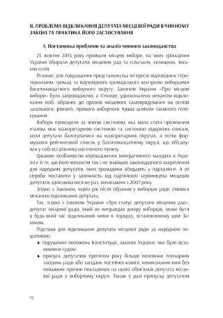 12
ІІ. ПРОБЛЕМА ВІДКЛИКАННЯ ДЕПУТАТА МІСЦЕВОЇ РАДИ В ЧИННОМУ
ЗАКОНІ ТА ПРАКТИКА ЙОГО ЗАСТОСУВАННЯ
1. Постановка проблеми та аналіз чинного законодавства
25 жовтня 2015 року пройшли місцеві вибори, на яких громадяни
України обирали депутатів місцевих рад та сільських, селищних, місь-
ких голів.
Пізніше, для покращення представництва інтересів відповідних тери-
торіальних громад та відповідного громадського контролю виборцями
багатомандатного виборчого округу, Законом України «Про місцеві
вибори» було запроваджено, а точніше, удосконалено механізм відкли-
кання осіб, обраних до органів місцевого самоврядування на основі
загального, рівного, прямого виборчого права шляхом таємного голо-
сування.
Вибори проходили за новою системою, яка мала стати проміжним
етапом між мажоритарною системою та системою відкритих списків,
коли депутати балотувалися на мажоритарних округах, а потім фор-
мувався рейтинговий список у багатомандатному окрузі, що об’єдну-
вав у собі всі дільниці населеного пункту.
Цікавою особливістю впровадження імперативного мандата в Укра-
їні є й те, що його механізм так і не знайшов законодавчого закріплення
для народних депутатів, яких громадяни обирають у парламент. А от
спроби поставити у залежність від партійного керівництва місцевих
депутатів здійснювалися не раз, починаючи з 2007 року.
Згідно з Законом, через рік після обрання у виборців ради з’явився
механізм відкликання депутата.
Так, згідно з Законом України «Про статус депутатів місцевих рад»,
депутат місцевої ради, який не виправдав довіру виборців, може бути
в будь-який час відкликаний ними в порядку, встановленому цим За-
коном.
Підстави для відкликання депутата місцевої ради за народною іні-
ціативою:
♦ порушення положень Конституції, законів України, яке було вста-
		новлено судом;
♦ пропуск депутатом протягом року більше половини пленарних
		 засідань ради або засідань постійної комісії, невиконання ним без
		 поважних причин покладених на нього обов’язків депутата місце-
		 вої ради у виборчому окрузі. Також у разі пропуску депутатом
 