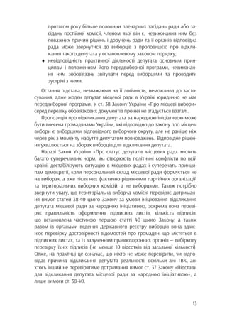 13
		 протягом року більше половини пленарних засідань ради або за-
		 сідань постійної комісії, членом якої він є, невиконання ним без
		 поважних причин рішень і доручень ради та її органів відповідна
		 рада може звернутися до виборців з пропозицією про відкли-
		 кання такого депутата у встановленому законом порядку;
♦	невідповідність практичної діяльності депутата основним прин-
		 ципам і положенням його передвиборної програми, невиконан-
		 ня ним зобов’язань звітувати перед виборцями та проводити
		 зустрічі з ними.
Остання підстава, незважаючи на її логічність, неможлива до засто-
сування, адже жоден депутат місцевої ради в Україні юридично не має
передвиборної програми. У ст. 38 Закону України «Про місцеві вибори»
серед переліку обов’язкових документів про неї не згадується взагалі.
Пропозиція про відкликання депутата за народною ініціативою може
бути внесена громадянами України, які відповідно до закону про місцеві
вибори є виборцями відповідного виборчого округу, але не раніше ніж
через рік з моменту набуття депутатом повноважень. Відповідне рішен-
ня ухвалюється на зборах виборців для відкликання депутата.
Наразі Закон України «Про статус депутатів місцевих рад» містить
багато суперечливих норм, які створюють політичні конфлікти по всій
країні, дестабілізують ситуацію в місцевих радах і суперечать принци-
пам демократії, коли персональний склад місцевої ради формується не
на виборах, а вже після них фактично рішеннями партійних організацій
та територіальних виборчих комісій, а не виборцями. Також потрібно
звернути увагу, що територіальна виборча комісія перевіряє дотриман-
ня вимог статей 38-40 цього Закону за умови ініціювання відкликання
депутата місцевої ради за народною ініціативою, зокрема вона переві-
ряє правильність оформлення підписних листів, кількість підписів,
що встановлена частиною першою статті 40 цього Закону, а також
разом із органами ведення Державного реєстру виборців вона здійс-
нює перевірку достовірності відомостей про громадян, що містяться в
підписних листах, та із залученням правоохоронних органів — вибіркову
перевірку їхніх підписів (не менше 10 відсотків від загальної кількості).
Отже, на практиці це означає, що ніхто не може перевірити, чи відпо-
відає причина відкликання депутата реальності, оскільки ані ТВК, ані
хтось інший не перевірятиме дотримання вимог ст. 37 Закону «Підстави
для відкликання депутата місцевої ради за народною ініціативою», а
лише вимоги ст. 38-40.
 