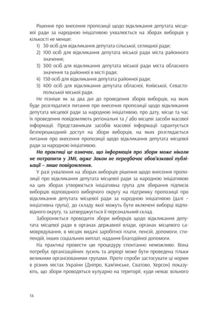 14
Рішення про внесення пропозиції щодо відкликання депутата місце-
вої ради за народною ініціативою ухвалюється на зборах виборців у
кількості не менше:
1)	 30 осіб для відкликання депутата сільської, селищної ради;
2)	100 осіб для відкликання депутата міської ради міста районного
		значення;
3)	300 осіб для відкликання депутата міської ради міста обласного
		 значення та районної в місті ради;
4)	 150 осіб для відкликання депутата районної ради;
5)	400 осіб для відкликання депутата обласної, Київської, Севасто-
		 польської міської ради.
Не пізніше як за два дні до проведення зборів виборців, на яких
буде розглядатися питання про внесення пропозиції щодо відкликання
депутата місцевої ради за народною ініціативою, про дату, місце та час
їх проведення повідомляють регіональні та / або місцеві засоби масової
інформації. Представникам засобів масової інформації гарантується
безперешкодний доступ на збори виборців, на яких розглядається
питання про внесення пропозиції щодо відкликання депутата місцевої
ради за народною ініціативою.
На практиці це означає, що інформація про збори може ніколи
не потрапити у ЗМІ, адже Закон не передбачає обов’язкової публі-
кації – лише повідомлення.
У разі ухвалення на зборах виборців рішення щодо внесення пропо-
зиції про відкликання депутата місцевої ради за народною ініціативою
на цих зборах утворюється ініціативна група для збирання підписів
виборців відповідного виборчого округу на підтримку пропозиції про
відкликання депутата місцевої ради за народною ініціативою (далі –
ініціативна група), до складу якої можуть бути включені виборці відпо-
відного округу, та затверджується її персональний склад.
Забороняється проводити збори виборців щодо відкликання депу-
тата місцевої ради в органах державної влади, органах місцевого са-
моврядування, в місцях видачі заробітної плати, пенсій, допомоги, сти-
пендій, інших соціальних виплат, надання благодійної допомоги.
На практиці провести цю процедуру спонтанно неможливо. Вона
потребує організаційних зусиль та апріорі може бути проведена тільки
великими організованими групами. Проте спроби застосувати ці норми
в різних містах України (Дніпро, Кам’янське, Сватово, Херсон) показу-
ють, що збори проводяться кулуарно на території, куди немає вільного
 