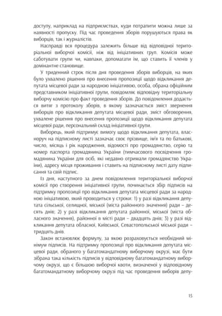 15
доступу, наприклад на підприємствах, куди потрапити можна лише за
наявності пропуску. Під час проведення зборів порушуються права як
виборців, так і журналістів.
Насправді вся процедура залежить більше від відповідної терито-
ріальної виборчої комісії, ніж від ініціативних груп. Комісія може
саботувати групи чи, навпаки, допомагати їм, що ставить її членів у
домінантне становище.
У триденний строк після дня проведення зборів виборців, на яких
було ухвалено рішення про внесення пропозиції щодо відкликання де-
путата місцевої ради за народною ініціативою, особа, обрана офіційним
представником ініціативної групи, повідомляє відповідну територіальну
виборчу комісію про факт проведення зборів. До повідомлення додаєть-
ся витяг з протоколу зборів, в якому зазначається зміст звернення
виборців про відкликання депутата місцевої ради, зміст обговорення,
ухвалене рішення про внесення пропозиції щодо відкликання депутата
місцевої ради, персональний склад ініціативної групи.
Виборець, який підтримує вимогу щодо відкликання депутата, влас-
норуч на підписному листі зазначає своє прізвище, ім’я та по батькові,
число, місяць і рік народження, відомості про громадянство, серію та
номер паспорта громадянина України (тимчасового посвідчення гро-
мадянина України для осіб, які недавно отримали громадянство Укра-
їни), адресу місця проживання і ставить на підписному листі дату підпи-
сання та свій підпис.
Із дня, наступного за днем повідомлення територіальної виборчої
комісії про створення ініціативної групи, починається збір підписів на
підтримку пропозиції про відкликання депутата місцевої ради за народ-
ною ініціативою, який проводиться у строки: 1) у разі відкликання депу-
тата сільської, селищної, міської (міста районного значення) ради – де-
сять днів; 2) у разі відкликання депутата районної, міської (міста об-
ласного значення), районної в місті ради – двадцять днів; 3) у разі від-
кликання депутата обласної, Київської, Севастопольської міської ради –
тридцять днів.
Закон встановлює формулу, за якою розраховується необхідний мі-
німум підписів. На підтримку пропозиції про відкликання депутата міс-
цевої ради, обраного у багатомандатному виборчому окрузі, має бути
зібрана така кількість підписів у відповідному багатомандатному вибор-
чому окрузі, що є більшою виборчої квоти, визначеної у відповідному
багатомандатному виборчому окрузі під час проведення виборів депу-
 