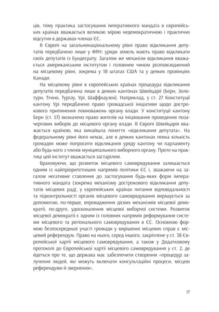 17
ців, тому практика застосування імперативного мандата в європейсь-
ких країнах вважається великою мірою недемократичною і практично
відсутня в державах-членах ЄС.
В Європі на загальнонаціональному рівні право відкликання депу-
татів передбачено лише у ФРН: уряди земель мають право відкликати
своїх депутатів із Бундесрату. Загалом же механізм відкликання вважа-
ється американським інститутом і головним чином розповсюджений
на місцевому рівні, зокрема у 18 штатах США та у деяких провінціях
Канади.
На місцевому рівні в європейських країнах процедура відкликання
депутатів передбачена лише в деяких кантонах Швейцарії (Берн, Золо-
турн, Тічіно, Тургау, Урі, Шаффхаузен). Наприклад, у ст. 27 Конституції
кантону Урі передбачено право громадської ініціативи щодо достро-
кового припинення повноважень органу влади. У конституції кантону
Берн (ст. 57) визначено право жителів на ініціювання проведення поза-
чергових виборів до місцевого органу влади. В Європі Швейцарія вва-
жається країною, яка винайшла поняття «відкликання депутата». На
федеральному рівні його немає, але в деяких кантонах певна кількість
громадян може попросити відкликання уряду кантону чи парламенту
або будь-кого з членів муніципального виборного органу. Проте на прак-
тиці цей інститут вважається застарілим.
Враховуючи, що розвиток місцевого самоврядування залишається
одним із найпріоритетніших напрямів політики ЄС і, зважаючи на за-
галом негативне ставлення до застосування будь-яких форм імпера-
тивного мандата (зокрема механізму дострокового відкликання депу-
татів місцевих рад), у європейських країнах питання відповідальності
та підконтрольності органів місцевого самоврядування вирішується за
допомогою, по-перше, впровадження дієвих механізмів місцевої демо-
кратії, по-друге, удосконалення місцевої виборчої системи. Розвиток
місцевої демократії є одним із головних напрямів реформування систе-
ми місцевого та регіонального самоврядування в ЄС. Основною фор-
мою безпосередньої участі громади у вирішенні місцевих справ є міс-
цевий референдум. Право на нього, серед іншого, закріплене у ст. 38 Єв-
ропейської хартії місцевого самоврядування, а також у Додатковому
протоколі до Європейської хартії місцевого самоврядування у ст. 2, де
йдеться про те, що держава має забезпечити створення «процедур за-
лучення людей, які можуть включати консультаційні процеси, місцеві
референдуми й звернення».
 