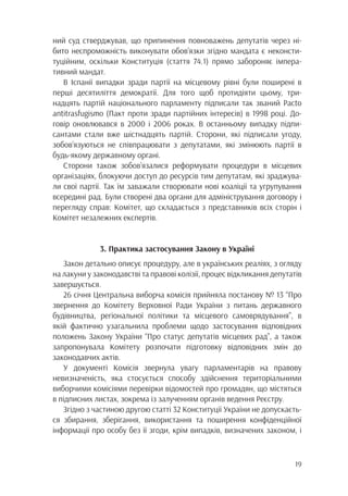 19
ний суд стверджував, що припинення повноважень депутатів через ні-
бито неспроможність виконувати обов’язки згідно мандата є неконсти-
туційним, оскільки Конституція (стаття 74.1) прямо забороняє імпера-
тивний мандат.
В Іспанії випадки зради партії на місцевому рівні були поширені в
перші десятиліття демократії. Для того щоб протидіяти цьому, три-
надцять партій національного парламенту підписали так званий Pacto
antitrasfugismo (Пакт проти зради партійних інтересів) в 1998 році. До-
говір оновлювався в 2000 і 2006 роках. В останньому випадку підпи-
сантами стали вже шістнадцять партій. Сторони, які підписали угоду,
зобов’язуються не співпрацювати з депутатами, які змінюють партії в
будь-якому державному органі.
Сторони також зобов’язалися реформувати процедури в місцевих
організаціях, блокуючи доступ до ресурсів тим депутатам, які зраджува-
ли свої партії. Так їм заважали створювати нові коаліції та угрупування
всередині рад. Були створені два органи для адміністрування договору і
перегляду справ: Комітет, що складається з представників всіх сторін і
Комітет незалежних експертів.
3. Практика застосування Закону в Україні
Закон детально описує процедуру, але в українських реаліях, з огляду
на лакуни у законодавстві та правові колізії, процес відкликання депутатів
завершується.
26 січня Центральна виборча комісія прийняла постанову № 13 “Про
звернення до Комітету Верховної Ради України з питань державного
будівництва, регіональної політики та місцевого самоврядування”, в
якій фактично узагальнила проблеми щодо застосування відповідних
положень Закону України “Про статус депутатів місцевих рад”, а також
запропонувала Комітету розпочати підготовку відповідних змін до
законодавчих актів.
У документі Комісія звернула увагу парламентарів на правову
невизначеність, яка стосується способу здійснення територіальними
виборчими комісіями перевірки відомостей про громадян, що містяться
в підписних листах, зокрема із залученням органів ведення Реєстру.
Згідно з частиною другою статті 32 Конституції України не допускаєть-
ся збирання, зберігання, використання та поширення конфіденційної
інформації про особу без її згоди, крім випадків, визначених законом, і
 