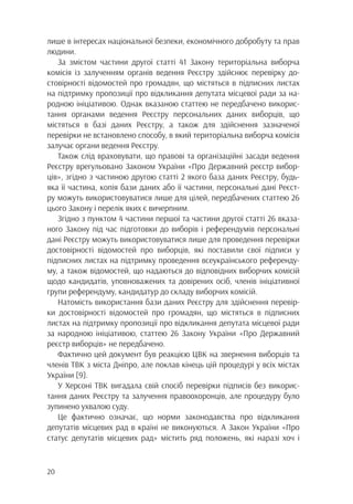 20
лише в інтересах національної безпеки, економічного добробуту та прав
людини.
За змістом частини другої статті 41 Закону територіальна виборча
комісія із залученням органів ведення Реєстру здійснює перевірку до-
стовірності відомостей про громадян, що містяться в підписних листах
на підтримку пропозиції про відкликання депутата місцевої ради за на-
родною ініціативою. Однак вказаною статтею не передбачено викорис-
тання органами ведення Реєстру персональних даних виборців, що
містяться в базі даних Реєстру, а також для здійснення зазначеної
перевірки не встановлено способу, в який територіальна виборча комісія
залучає органи ведення Реєстру.
Також слід враховувати, що правові та організаційні засади ведення
Реєстру врегульовано Законом України «Про Державний реєстр вибор-
ців», згідно з частиною другою статті 2 якого база даних Реєстру, будь-
яка її частина, копія бази даних або її частини, персональні дані Реєст-
ру можуть використовуватися лише для цілей, передбачених статтею 26
цього Закону і перелік яких є вичерпним.
Згідно з пунктом 4 частини першої та частини другої статті 26 вказа-
ного Закону під час підготовки до виборів і референдумів персональні
дані Реєстру можуть використовуватися лише для проведення перевірки
достовірності відомостей про виборців, які поставили свої підписи у
підписних листах на підтримку проведення всеукраїнського референду-
му, а також відомостей, що надаються до відповідних виборчих комісій
щодо кандидатів, уповноважених та довірених осіб, членів ініціативної
групи референдуму, кандидатур до складу виборчих комісій.
Натомість використання бази даних Реєстру для здійснення перевір-
ки достовірності відомостей про громадян, що містяться в підписних
листах на підтримку пропозиції про відкликання депутата місцевої ради
за народною ініціативою, статтею 26 Закону України «Про Державний
реєстр виборців» не передбачено.
Фактично цей документ був реакцією ЦВК на звернення виборців та
членів ТВК з міста Дніпро, але поклав кінець цій процедурі у всіх містах
України [9].
У Херсоні ТВК вигадала свій спосіб перевірки підписів без викорис-
тання даних Реєстру та залучення правоохоронців, але процедуру було
зупинено ухвалою суду.
Це фактично означає, що норми законодавства про відкликання
депутатів місцевих рад в країні не виконуються. А Закон України «Про
статус депутатів місцевих рад» містить ряд положень, які наразі хоч і
 