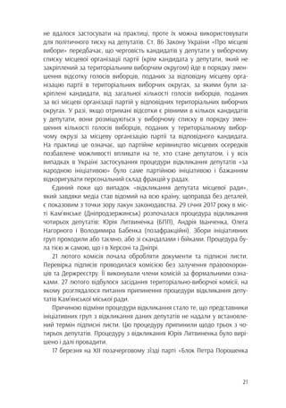 21
не вдалося застосувати на практиці, проте їх можна використовувати
для політичного тиску на депутатів. Ст. 86 Закону України «Про місцеві
вибори» передбачає, що черговість кандидатів у депутати у виборчому
списку місцевої організації партії (крім кандидата у депутати, який не
закріплений за територіальним виборчим округом) йде в порядку змен-
шення відсотку голосів виборців, поданих за відповідну місцеву орга-
нізацію партії в територіальних виборчих округах, за якими були за-
кріплені кандидати, від загальної кількості голосів виборців, поданих
за всі місцеві організації партій у відповідних територіальних виборчих
округах. У разі, якщо отримані відсотки є рівними в кількох кандидатів
у депутати, вони розміщуються у виборчому списку в порядку змен-
шення кількості голосів виборців, поданих у територіальному вибор-
чому окрузі за місцеву організацію партії та відповідного кандидата.
На практиці це означає, що партійне керівництво місцевих осередків
позбавлене можливості впливати на те, хто стане депутатом, і у всіх
випадках в Україні застосування процедури відкликання депутатів «за
народною ініціативою» було саме партійною ініціативою і бажанням
відкоригувати персональний склад фракцій у радах.
Єдиний поки що випадок «відкликання депутата місцевої ради»,
який завдяки медіа став відомий на всю країну, щоправда без деталей,
є показовим з точки зору лакун законодавства. 29 січня 2017 року в міс-
ті Кам’янське (Дніпродзержинськ) розпочалася процедура відкликання
чотирьох депутатів: Юрія Литвиненка (БПП), Андрія Іванченка, Олега
Нагорного і Володимира Бабенка (позафракційні). Збори ініціативних
груп проходили або таємно, або зі скандалами і бійками. Процедура бу-
ла тією ж самою, що і в Херсоні та Дніпрі.
21 лютого комісія почала обробляти документи та підписні листи.
Перевірка підписів проводилася комісією без залучення правоохорон-
ців та Держреєстру. Її виконували члени комісій за формальними озна-
ками. 27 лютого відбулося засідання територіально-виборчої комісії, на
якому розглядалося питання припинення процедури відкликання депу-
татів Кам’янської міської ради.
Причиною відміни процедури відкликання стало те, що представники
ініціативних груп з відкликання даних депутатів не надали у встановле-
ний термін підписні листи. Цю процедуру припинили щодо трьох з чо-
тирьох депутатів. Процедуру з відкликання Юрія Литвиненка було вирі-
шено і далі провадити.
17 березня на XII позачерговому з’їзді парті «Блок Петра Порошенка
 