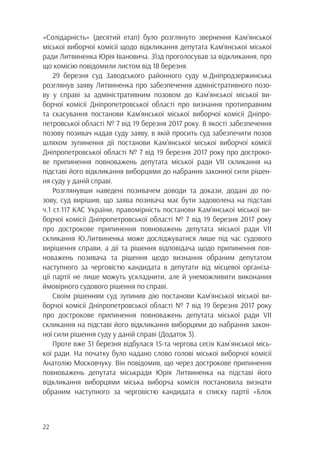 22
«Солідарність» (десятий етап) було розглянуто звернення Кам’янської
міської виборчої комісії щодо відкликання депутата Кам’янської міської
ради Литвиненка Юрія Івановича. З’їзд проголосував за відкликання, про
що комісію повідомили листом від 18 березня.
29 березня суд Заводського районного суду м.Дніпродзержинська
розглянув заяву Литвиненка про забезпечення адміністративного позо-
ву у справі за адміністративним позовом до Кам’янської міської ви-
борчої комісії Дніпропетровської області про визнання протиправним
та скасування постанови Кам’янської міської виборчої комісії Дніпро-
петровської області № 7 від 19 березня 2017 року. В якості забезпечення
позову позивач надав суду заяву, в якій просить суд забезпечити позов
шляхом зупинення дії постанови Кам’янської міської виборчої комісії
Дніпропетровської області № 7 від 19 березня 2017 року про достроко-
ве припинення повноважень депутата міської ради VII скликання на
підставі його відкликання виборцями до набрання законної сили рішен-
ня суду у даній справі.
Розглянувши наведені позивачем доводи та докази, додані до по-
зову, суд вирішив, що заява позивача має бути задоволена на підставі
ч.1 ст.117 КАС України, правомірність постанови Кам’янської міської ви-
борчої комісії Дніпропетровської області № 7 від 19 березня 2017 року
про дострокове припинення повноважень депутата міської ради VII
скликання Ю.Литвиненка може досліджуватися лише під час судового
вирішення справи, а дії та рішення відповідача щодо припинення пов-
новажень позивача та рішення щодо визнання обраним депутатом
наступного за черговістю кандидата в депутати від місцевої організа-
ції партії не лише можуть ускладнити, але й унеможливити виконання
ймовірного судового рішення по справі.
Своїм рішенням суд зупинив дію постанови Кам’янської міської ви-
борчої комісії Дніпропетровської області № 7 від 19 березня 2017 року
про дострокове припинення повноважень депутата міської ради VII
скликання на підставі його відкликання виборцями до набрання закон-
ної сили рішення суду у даній справі (Додаток 3).
Проте вже 31 березня відбулася 15-та чергова сесія Кам`янської місь-
кої ради. На початку було надано слово голові міської виборчої комісії
Анатолію Московчуку. Він повідомив, що через дострокове припинення
повноважень депутата міськради Юрія Литвиненка на підставі його
відкликання виборцями міська виборча комісія постановила визнати
обраним наступного за черговістю кандидата в списку партії «Блок
 