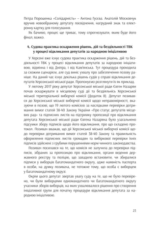 23
Петра Порошенка «Солідарність» – Антона Гусєва. Анатолій Московчук
вручив новообраному депутату посвідчення, нагрудний знак та елект-
ронну картку для голосування.
Як бачимо, процес ще триває, тому спрогнозувати, яким буде його
фінал, важко.
4. Судова практика оскарження рішень, дій та бездіяльності ТВК
у процесі відкликання депутатів за народною ініціативою
У Херсоні вже існує судова практика оскарження рішень, дій та без-
діяльності ТВК у процесі відкликання депутатів за народною ініціати-
вою, відмінна і від Дніпра, і від Кам’янська. Тут процедура проходила
за схожим сценарієм, але суд виніс ухвалу про забезпечення позову ра-
ніше. На даний час існує декілька рішень судів у справі відкликання де-
путатів Херсонської міської ради. Пропонуємо розглянути їх як приклад.
У лютому 2017 року депутат Херсонської міської ради Євген Назарян
почав оскаржувати в місцевому суді дії та бездіяльнісь Херсонської
міської територіальної виборчої комісії (Додаток 8). Депутат позивав-
ся до Херсонської міської виборчої комісії щодо неправомірності, вка-
зуючи в позові, що 19 лютого комісією за наслідками перевірки дотри-
мання вимог статей 38-40 Закону України «Про статус депутатів місце-
вих рад» та підписних листів на підтримку пропозиції про відкликання
депутата Херсонської міської ради Євгена Назаряна було узагальнено
підсумки збору підписів щодо його відкликання, про що складено про-
токол. Позивач вважав, що дії Херсонської міської виборчої комісії що-
до перевірки дотримання вимог статей 38-40 Закону та правильність
оформлення підписних листів громадян та вибіркової перевірки їхніх
підписів здійснені з грубими порушеннями норм чинного законодавства.
Позивач посилався на те, що комісія не залучила до перевірки під-
писів, зібраних за пропозицію про відкликання, органи ведення дер-
жавного реєстру та поліцію, що завадило встановити, чи збиралися
підписи у виборців багатомандатного округу, адже наявність паспорта
в особи, на думку позивача, не тотожне тому, що особа є виборцем
у багатомандатному окрузі.
Окрім цього депутат звертав увагу суду на те, що не було перевіре-
но, чи були виборцями одномандатного чи багатомандатного округу
учасники зборів виборців, на яких ухвалювалося рішення про створення
ініціативної групи для початку процедури відкликання депутата за на-
родною ініціативою.
 