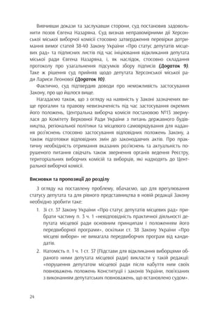 24
Вивчивши докази та заслухавши сторони, суд постановив задоволь-
нити позов Євгена Назаряна. Суд визнав неправомірними дії Херсон-
ської міської виборчої комісії стосовно затвердження перевірки дотри-
мання вимог статей 38-40 Закону України «Про статус депутатів місце-
вих рад» та підписних листів під час ініціювання відкликання депутата
міської ради Євгена Назаряна, і, як наслідок, стосовно складання
протоколу про узагальнення підсумків збору підписів (Додаток 9).
Таке ж рішення суд прийняв щодо депутата Херсонської міської ра-
ди Лариси Леонової (Додаток 10).
Фактично, суд підтвердив доводи про неможливість застосування
Закону, про що йшлося вище.
Нагадаємо також, що з огляду на наявність у Законі зазначених ви-
ще прогалин та правову невизначеність під час застосування окремих
його положень, Центральна виборча комісія постановою №13 зверну-
лася до Комітету Верховної Ради України з питань державного будів-
ництва, регіональної політики та місцевого самоврядування для надан-
ня роз’яснень стосовно застосування відповідних положень Закону, а
також підготовки відповідних змін до законодавчих актів. Про прак-
тичну необхідність отримання вказаних роз’яснень та актуальність по-
рушеного питання свідчать також звернення органів ведення Реєстру,
територіальних виборчих комісій та виборців, які надходять до Цент-
ральної виборчої комісії.
Висновки та пропозиції до розділу
З огляду на поставлену проблему, вбачаємо, що для врегулювання
статусу депутата та для рівного представництва в новій редакції Закону
необхідно зробити таке:
1.	 Зі ст. 37 Закону України «Про статус депутатів місцевих рад» при-
		 брати частину п. 3 ч. 1 «невідповідність практичної діяльності де-
		 путата місцевої ради основним принципам і положенням його
		 передвиборної програми», оскільки ст. 38 Закону України «Про
		 місцеві вибори» не вимагала передвиборчих програм від канди-
		датів.
2.	 Натомість п. 1 ч. 1 ст. 37 (Підстави для відкликання виборцями об-
		 раного ними депутата місцевої ради) викласти у такій редакції:
		 «порушення депутатом місцевої ради після набуття ним своїх
		 повноважень положень Конституції і законів України, пов’язаних
		 з виконанням депутатських повноважень, що встановлено судом».
 