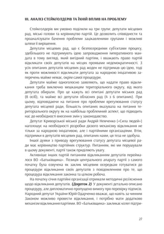 27
ІІІ. АНАЛІЗ СТЕЙКГОЛДЕРІВ ТА ЇХНІЙ ВПЛИВ НА ПРОБЛЕМУ
Стейкголдерів ми умовно поділили на три групи: депутати місцевих
рад, міські голови та керівництво партій. Це дозволить співвіднести та
проаналізувати бачення проблеми зацікавленими групами і можливі
шляхи її вирішення.
Депутати місцевих рад, що є безпосередніми суб’єктами процесу,
здебільшого не підтримують ідею запровадження імперативного ман-
дата в тому вигляді, який вигідний партіям, і вважають право партій
відкликати своїх депутатів на місцях проявами недемократичності. З
усіх опитаних депутатів місцевих рад жоден не підтримав цю ідею, тоді
як проти можливості відкликати депутата за народною ініціативою за-
перечень майже немає, окрім самої процедури.
Депутати майже одноголосно заявляють, що надати право відкли-
кання треба виключно мешканцям територіального округу, від якого
депутата обирали. Про це кажуть всі опитані депутати міських рад
(8 осіб), та майже всі депутати обласних рад (4 з 6 опитаних). При
цьому, відповідаючи на питання про проблеми врегулювання статусу
депутата місцевої ради, більшість опитаних вказувала на питання те-
риторіального округу як на найбільш проблемний аспект, що підводить
нас до необхідності внесення змін у законодавство.
Депутат Криворізької міської ради Андрій Немченко («Сила людей»)
наголошує на необхідності розробки дієвого механізму відкликання не
тільки за народною ініціативою, але і партійними організаціями. Втім,
підтримки в депутатів місцевих рад, опитаних нами, ця теза не здобула.
Іншої думки з приводу врегулювання статусу депутата місцевої ра-
ди має керівництво партійних структур. Питанням, які ми порушували
в цьому документі, партії також приділяють увагу.
Активніше інших партій питанням відкликанням депутатів перейма-
лося ВО «Батьківщина». Позиція центрального апарату партії з самого
початку була озвучена як заклик місцевим осередкам готуватися до
процедури відкликання своїх депутатів з повідомленням про те, що
процедура відкликання законна та цілком робоча.
На початку січня партійні організації отримали методичні роз’яснення
щодо відкликання депутатів. (Додаток 2) У документі детально описано
процедуру, але дипломатично пропущено вимогу про перевірку підписів.
Народний депутат України Юрій Одарченко вважає, що навіть за чинним
Законом можливо провести відкликання, і потрібно мати додатково
механізм відкликання партіями. ВО «Батьківщина» закликає колег підтри-
 