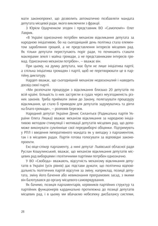 28
мати законопроект, що дозволить автоматично позбавляти мандата
депутата місцевої ради, якого виключили з фракції.
З Юрієм Одарченком згоден і представник ВО «Самопоміч» Олег
Лаврик.
«В Україні однозначно потрібен механізм відкликання депутата за
народною ініціативою, бо на сьогоднішній день політика стала елемен-
том заробляння грошей, а не представлення інтересів місцевих рад.
Як тільки депутати переступають поріг ради, то починають ставати
маклерами землі і майна громади, а не представниками інтересів гро-
мад. Однозначно механізм потрібен», — вважає він.
При цьому, на думку депутата, має бути не лише ініціатива партії,
а спільна ініціатива громадян і партії, щоб не перетворювати це в пар-
тійну диктатуру.
Нардеп вважає, що сьогоднішній механізм недосконалий і наводить
досвід своєї партії.
«Ми розпочали процедури з відкликання близько 20 депутатів по
всій країні. Більшість із них застрягли в судах через неузгодженість різ-
них законів. Треба приймати зміни до Закону, полегшувати процедуру
відкликання, це стало б приводом для депутатів задумуватись та діяти
на благо громади», — розповів Березюк.
Народний депутат України Денис Силантьєв (Радикальна партія Ук-
раїни Олега Ляшка) вважає механізм відкликання за народною ініціа-
тивою методом стимуляції і мотивації депутатів місцевих рад, що допо-
може виконувати сумлінніше свої передвиборчі обіцянки. Підтримують
у РПЛ і введення імперативного мандата як у випадку з парламентом,
так і в місцевих радах. Партія готова голосувати за відповідні законо-
проекти.
Екс-віце-спікер парламенту, а нині депутат Львівської обласної ради
Руслан Кошулинський, вважає, що механізм відкликання депутатів міс-
цевих рад виборцями і політичними партіями потрібен однозначно.
У ВО «Свобода» вважають, відсутність механізму відкликання депу-
татів в Україні (усіх рівнів) дає підстави думати, що політична відпові-
дальність політичних партій відсутня за зміну, наприклад, позиції депу-
тата, зміну його бачення або невиконання програмових засад, з якими
він балотувався до органу місцевого самоврядування.
Як бачимо, позиція парламентарів, керівників партійних структур та
партійних функціонерів кардинально протилежна до позиції депутатів
місцевих рад, і в цьому ми вбачаємо небезпеку дисбалансу системи,
 