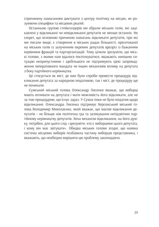 29
спричинену намаганням диктувати з центру політику на місцях, не ро-
зуміючи специфіки та місцевих реалій.
Останньою групою стейкголдерів ми обрали міських голів, які заці-
кавлені у відкликанні чи невідкликанні депутатів не менше останніх. Не
секрет, що основною причиною намагань відкликати депутатів, про які
ми писали вище, є створення в міських радах більшості, орієнтованої
на міських голів із залученням окремих депутатів врозріз із бажанням
керівників фракцій та парторганізацій. Тому цілком зрозуміло, що місь-
кі голови, з якими нам вдалося поспілкуватися, вважають нинішню си-
туацію неприпустимою і здебільшого не підтримують ідею запровад-
ження імперативного мандата чи інших механізмів впливу на депутата
з боку партійного керівництва.
Це стосується як міст, де вже були спроби провести процедуру від-
кликання депутата за народною ініціативою, так і міст, де процедуру ще
не починали.
Сумський міський голова Олександр Лисенко вважає, що виборці
мають впливати на депутата і мати можливість його відкликати, але не
за тою процедурою, що існує зараз. У Сумах поки не було ініціатив щодо
відкликання. Олександра Лисенка підтримує Херсонський міський го-
лова Володимир Миколаєнко, який вважає, що масові відкликання де-
путатів – не більше ніж політична гра та залякування непідзвітних пар-
тійному керівництву депутатів. Хоча механізм відкликання, на його дум-
ку, потрібен, для цього слід «зрозуміти, хто є виборцями цього депутата,
і кому він має звітувати». Обидва міських голови згодні, що наявна
система місцевих виборів позбавила частину виборців представника, і
вважають, що необхідно вирішити цю проблему законодавчо.
 
