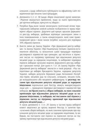 31
		 кликання, а раду зобов’язати публікувати на офіційному сайті по-
		 відомлення про початок такої процедури.
6.	Доповнити п 2. ст. 38 (щодо зборів ініціативної групи) вимогою:
		 «Рішення вважається прийнятим, якщо за нього проголосують
		 дві третини виборців, присутніх на зборах».
7.	 Потрібно будь-яким чином мінімізувати політичний вплив тери-
		 торіальних виборчих комісій шляхом позбавлення їх права пере-
		 віряти зібрані підписи. Доручити цей процес органам Державно-
		 го реєстру виборців, зробивши відповідні законодавчі зміни в
		 їхніх повноваженнях, а також конкретизувати, який саме право-
		 охоронний орган і яким чином потрібно залучати для перевірки
		 10% зібраних підписів.
8.	 Внести зміни до Закону України «Про Державний реєстр вибор-
		 ців» та Закону України «Про Національну поліцію» відносно вста-
		 новлення обов’язку та визначення самої процедури перевірки
		 достовірності відомостей про громадян, що містяться в підпис-
		 них листах на підтримку пропозиції про відкликання депутата
		 місцевої ради за народною ініціативою, та вибіркової перевірки
		 підписів виборців органами ведення Державного реєстру вибор-
		 ців і органами поліції. Для цього п. 1 ст. 26 Закону України «Про
		 Державний реєстр виборців” викласти в такій редакції: «Під час
		 підготовки до виборів Президента України, народних депутатів
		 України, виборів депутатів Верховної ради Автономної Респуб-
		 ліки Крим, місцевих рад чи сільських, селищних, міських голів,
		 до всеукраїнського або місцевого референдуму та розгляду пи-
		 тання про відкликання депутата місцевої ради за народною
		ініціативою персональні дані Реєстру можуть використовувати
		 лише для: «...проведення перевірки достовірності відомостей про
		виборців, які брали участь у зборах виборців, на яких схвалено
		 пропозицію про відкликання депутата місцевої ради за на-
		 родною ініціативою, та виборців, які поставили свої підписи у
		 підписних листах на підтримку пропозиції про відкликання
		 депутата місцевої ради...»
	 А також доповнити п. 3 ст. 29 Закону в частині права виборчої
		 комісії звертатися до органу ведення Реєстру із запитом про:
		 «учасників зборів виборців, на яких схвалено пропозицію про від-
		 кликання депутата місцевої ради за народною ініціативою, та ви-
		 борців, які поставили свої підписи на підписних листах на під-
		 тримку пропозиції про відкликання депутата місцевої ради».
 