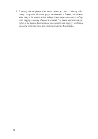 32
9.	З огляду на запропоновані вище зміни до статі 2 Закону «Про
		 статус депутатів місцевих рад», встановити в Законі, що відкли-
		 кати депутатів мають право виборці того територіального вибор-
		 чого округу, в якому обирався депутат / за яким закріплений де-
		 путат, а не всього багатомандатного виборчого округу; необхідну
		 кількість встановити на рівні виборчої квоти +1 виборець.
 