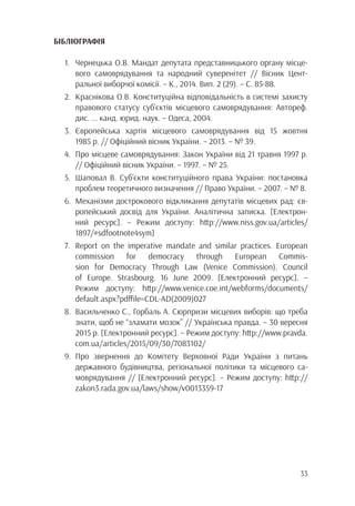 33
БІБЛІОГРАФІЯ
1.	 Чернецька О.В. Мандат депутата представницького органу місце-
		 вого самоврядування та народний суверенітет // Вісник Цент-
		 ральної виборчої комісії. – К., 2014. Вип. 2 (29). – С. 85-88.
2.	 Краснікова О.В. Конституційна відповідальність в системі захисту
		 правового статусу суб’єктів місцевого самоврядування: Автореф.
		 дис. ... канд. юрид. наук. – Одеса, 2004.
3.	Європейська хартія місцевого самоврядування від 15 жовтня
		 1985 р. // Офіційний вісник України. – 2013. – № 39.
4.	 Про місцеве самоврядування: Закон України від 21 травня 1997 р.
		 // Офіційний вісник України. – 1997. – № 25.
5.	 Шаповал В. Суб’єкти конституційного права України: постановка
		проблем теоретичного визначення // Право України. – 2007. – № 8.
6.	 Механізми дострокового відкликання депутатів місцевих рад: єв-
		 ропейський досвід для України. Аналітична записка. [Електрон-
		 ний ресурс]. – Режим доступу: http://www.niss.gov.ua/articles/
		1897/#sdfootnote4sym]
7.	 Report on the imperative mandate and similar practices. European
		commission for democracy through European Commis-
		 sion for Democracy Through Law (Venice Commission). Council
		 of Europe. Strasbourg. 16 June 2009. [Електронний ресурс]. –
		 Режим доступу: http://www.venice.coe.int/webforms/documents/
		default.aspx?pdffile=CDL-AD(2009)027
8.	 Васильченко С., Горбаль А. Сюрпризи місцевих виборів: що треба
		 знати, щоб не “зламати мозок” // Українська правда. – 30 вересня
		 2015 р. [Електронний ресурс]. – Режим доступу: http://www.pravda.
		com.ua/articles/2015/09/30/7083102/
9.	Про звернення до Комітету Верховної Ради України з питань
		 державного будівництва, регіональної політики та місцевого са-
		 моврядування // [Електронний ресурс]. – Режим доступу: http://
		zakon3.rada.gov.ua/laws/show/v0013359-17
 