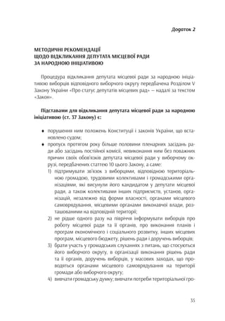 35
Додаток 2
МЕТОДИЧНІ РЕКОМЕНДАЦІЇ
ЩОДО ВІДКЛИКАННЯ ДЕПУТАТА МІСЦЕВОЇ РАДИ
ЗА НАРОДНОЮ ІНІЦІАТИВОЮ
Процедура відкликання депутата місцевої ради за народною ініціа-
тивою виборців відповідного виборчого округу передбачена Розділом V
Закону України «Про статус депутатів місцевих рад» — надалі за текстом
«Закон».
Підставами для відкликання депутата місцевої ради за народною
ініціативою (ст. 37 Закону) є:
♦	 порушення ним положень Конституції і законів України, що вста-
		новлено судом;
♦	 пропуск протягом року більше половини пленарних засідань ра-
		 ди або засідань постійної комісії, невиконання ним без поважних
		 причин своїх обов’язків депутата місцевої ради у виборчому ок-
		 рузі, передбачених статтею 10 цього Закону, а саме:
1)	підтримувати зв’язок з виборцями, відповідною територіаль-
	 ною громадою, трудовими колективами і громадськими орга-
	 нізаціями, які висунули його кандидатом у депутати місцевої
	 ради, а також колективами інших підприємств, установ, орга-
	 нізацій, незалежно від форми власності, органами місцевого
	 самоврядування, місцевими органами виконавчої влади, роз-
	 ташованими на відповідній території;
2)	не рідше одного разу на півріччя інформувати виборців про
	 роботу місцевої ради та її органів, про виконання планів і
	 програм економічного і соціального розвитку, інших місцевих
	 програм, місцевого бюджету, рішень ради і доручень виборців;
3)	 брати участь у громадських слуханнях з питань, що стосуються
	 його виборчого округу, в організації виконання рішень ради
	 та її органів, доручень виборців, у масових заходах, що про-
	 водяться органами місцевого самоврядування на території
	 громади або виборчого округу;
4)	 вивчати громадську думку; вивчати потреби територіальної гро-
 