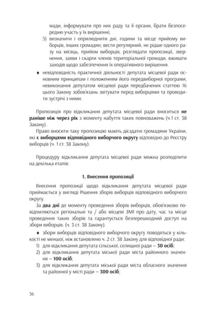36
	 мади, інформувати про них раду та її органи, брати безпосе-
	 редню участь у їх вирішенні;
5)	визначити і оприлюднити дні, години та місце прийому ви-
	 борців, інших громадян; вести регулярний, не рідше одного ра-
	 зу на місяць, прийом виборців, розглядати пропозиції, звер-
	 нення, заяви і скарги членів територіальної громади, вживати
	 заходів щодо забезпечення їх оперативного вирішення.
♦	невідповідність практичної діяльності депутата місцевої ради ос-
		 новним принципам і положенням його передвиборної програми,
		 невиконання депутатом місцевої ради передбачених статтею 16
		 цього Закону зобов’язань звітувати перед виборцями та проводи-
		 ти зустрічі з ними.
Пропозиція про відкликання депутата місцевої ради вноситься не
раніше ніж через рік з моменту набуття таких повноважень (ч.1 ст. 38
Закону).
Право вносити таку пропозицію мають дієздатні громадяни України,
які є виборцями відповідного виборчого округу відповідно до Реєстру
виборців (ч. 1 ст. 38 Закону).
Процедуру відкликання депутата місцевої ради можна розподілити
на декілька етапів:
1. Внесення пропозиції
Внесення пропозиції щодо відкликання депутата місцевої ради
приймається у вигляді Рішення зборів виборців відповідного виборчого
округу.
За два дні до моменту проведення зборів виборців, обов’язково по-
відомляються регіональні та / або місцеві ЗМІ про дату, час та місце
проведення таких зборів та гарантується безперешкодний доступ на
збори виборців. (ч. 3 ст. 38 Закону).
♦	 збори виборців відповідного виборчого округу поводяться у кіль-
кості не меншої, ніж встановлено ч. 2 ст. 38 Закону для відповідної ради:
1)	 для відкликання депутата сільської, селищної ради — 30 осіб;
2)	для відкликання депутата міської ради міста районного значен-
		ня — 100 осіб;
3)	для відкликання депутата міської ради міста обласного значення
		 та районної у місті ради — 300 осіб;
 