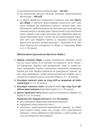 37
4)	 для відкликання депутата районної ради — 150 осіб;
5)	для відкликання депутата обласної, Київської, Севастопольської
		 міської ради — 400 осіб.
♦	 на зборах обирається головуючий та секретар, який веде Прото-
		кол зборів. У протоколі зборів виборців зазначається зміст звер-
		 нення виборців про відкликання депутата місцевої ради, зміст
		 обговорення, прийняте рішення про внесення пропозиції щодо від-
		 кликання депутата місцевої ради, персональний склад ініціативної
		 групи, відомості про особу, визначену бути офіційним представ-
		 ником ініціативної групи, а також про встановлену форму підпис-
		 ного листа для збирання підписів на підтримку ініціативи про
		 відкликання депутата місцевої ради (далі — підписний лист). Про-
		 токол підписується головуючим на зборах та секретарем зборів
		 (ч. 4 ст. 38 Закону).
Обов’язковими додатками до Протоколу зборів є:
1.	 Перелік учасників зборів, у якому зазначаються: прізвище, власне
	 ім’я (усі власні імена) та по батькові (за наявності), число, місяць і
	 рік народження, відомості про громадянство, серію та номер пас-
	 порта громадянина України (тимчасового посвідчення громадянина
	 України для осіб, недавно прийнятих до громадянства України), ад-
	 ресу місця проживання, засоби зв’язку (контактний телефон), що за-
	 свідчуються підписом кожного учасника зборів (ч. 4 ст. 38 Закону).
2.	Власноруч написані заяви на згоду осіб на входження до ініціа-
	 тивної групи (ч. 5 ст. 38 Закону).
3.	Власноруч написана заява відповідної особи про згоду бути офі-
	 ційним представником ініціативної групи (ч.5 ст. 38 Закону).
4.	Зразок підписного листа, форма якого встановлюється зборами ви-
	 борців (ч. 4 ст. 38 Закону).
Підписний лист повинен містити (ч. 3 ст. 40 Закону):
♦	 дату проведення зборів щодо відкликання депутата,
♦	 порядковий номер підписного листа,
♦	зазначення адміністративно-територіальної одиниці, де збира-
		 ються підписи (повну назву села, селища, міста (територіальної
		 громади), у якому проводиться збір підписів, а також району, об-
		 ласті, до складу яких вона входить),
 