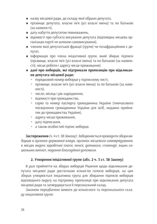 38
♦	 назву місцевої ради, до складу якої обрано депутата,
♦	прізвище депутата, власне ім’я (усі власні імена) та по батькові
		(за наявності),
♦	 дату набуття депутатом повноважень,
♦	 відомості про суб’єкта висування депутата (відповідна місцева ор-
		 ганізація партії чи шляхом самовисування),
♦	 членом якої депутатської фракції (групи) чи позафракційним є де-
		путат,
♦	інформація про члена ініціативної групи, який збирає підписи
		 (прізвище, власне ім’я (усі власні імена) та по батькові (за наявно-
		 сті), місце роботи і адресу місця проживання).
♦	 дані про виборців, які підтримали пропозицію про відкликан-
		 ня депутата місцевої ради:
	 •	 порядковий номер виборця у підписному листі,
	 •	 прізвище, власне ім’я (усі власні імена) та по батькові (за наяв-
			ності),
	 •	 число, місяць і рік народження,
	 •	 відомості про громадянство,
	 •	 серію та номер паспорта громадянина України (тимчасового
			 посвідчення громадянина України для осіб, недавно прийня-
			 тих до громадянства України),
	 •	 адресу місця проживання,
	 •	 дату підписання,
	 •	 а також особистий підпис виборця.
Застереження (ч. 4 ст. 38 Закону): Забороняється проводити збори ви-
борців в органах державної влади, органах місцевого самоврядування,
в місцях видачі заробітної плати, пенсії, допомоги, стипендії, інших со-
ціальних виплат, надання благодійної допомоги.
2. Утворення ініціативної групи (абз. 2 ч. 3 ст. 38 Закону)
В разі прийняття на зборах виборців Рішення щодо відкликання де-
путата місцевої ради достатньою кількістю голосів виборців, на цих
зборах утворюється ініціативна група для збирання підписів виборців
відповідного округу на підтримку пропозиції про відкликання депутата
місцевої ради та затверджується її персональний склад.
Законом передбачено вимоги до кількісного та персонального скла-
ду ініціативної групи:
 