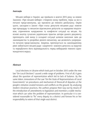 Анотація
Місцеві вибори в Україні, що пройшли в жовтні 2015 року за новим
Законом «Про місцеві вибори» створили низку проблем, перш за все в
питанні представництва, що призвело до певного дисбалансу. Окрім
цього, закладені в Законі «Про статус депутатів місцевих рад» новели
про процедуру та механізм відкликання депутатів за народною ініціати-
вою, спричинили напруження та конфліктні ситуації на місцях. На
основі аналізу сучасних українських практик автори даного документу
пропонують свій вихід із складної ситуації шляхом внесення змін до
законодавства та розробки дієвого механізму, що дозволить унормува-
ти питання представництва. Зокрема, пропонується на законодавчому
рівні зобов’язати місцеві ради «закріпити» кожного депутата за округом
та передбачити його відповідальність перед виборцями певного одно-
мандатного округу.
Abstract
Local elections in Ukraine which took part in October 2015 under the new
law “On Local Elections” caused a wide range of problems. First of all, it goes
about the question of representation which led to lack of balance. By the
same token, innovations of the Law “On the State of Representatives of Local
Governments” on procedures and mechanism of therecall of deputies at the
people’s initiative created tensions and conflicts on the ground. By analysing
modern Ukrainian practices, the authors propose their way out by means of
the introduction of amendments to legislation and invention a viable mecha-
nism which can solve the problem of representation. In particular it is con-
sidered reasonable to “fix” every deputy to a district and foresee his or her
responsibility to voters of that single-seat district.
 