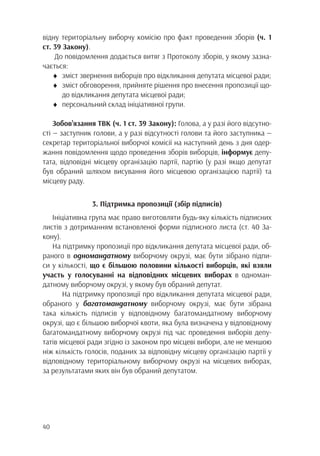 40
відну територіальну виборчу комісію про факт проведення зборів (ч. 1
ст. 39 Закону).
До повідомлення додається витяг з Протоколу зборів, у якому зазна-
чається:
♦	 зміст звернення виборців про відкликання депутата місцевої ради;
♦	 зміст обговорення, прийняте рішення про внесення пропозиції що-
		 до відкликання депутата місцевої ради;
♦	 персональний склад ініціативної групи.
Зобов’язання ТВК (ч. 1 ст. 39 Закону): Голова, а у разі його відсутно-
сті — заступник голови, а у разі відсутності голови та його заступника —
секретар територіальної виборчої комісії на наступний день з дня одер-
жання повідомлення щодо проведення зборів виборців, інформує депу-
тата, відповідні місцеву організацію партії, партію (у разі якщо депутат
був обраний шляхом висування його місцевою організацією партії) та
місцеву раду.
3. Підтримка пропозиції (збір підписів)
Ініціативна група має право виготовляти будь-яку кількість підписних
листів з дотриманням встановленої форми підписного листа (ст. 40 За-
кону).
На підтримку пропозиції про відкликання депутата місцевої ради, об-
раного в одномандатному виборчому окрузі, має бути зібрано підпи-
си у кількості, що є більшою половини кількості виборців, які взяли
участь у голосуванні на відповідних місцевих виборах в одноман-
датному виборчому окрузі, у якому був обраний депутат.
	 На підтримку пропозиції про відкликання депутата місцевої ради,
обраного у багатомандатному виборчому окрузі, має бути зібрана
така кількість підписів у відповідному багатомандатному виборчому
окрузі, що є більшою виборчої квоти, яка була визначена у відповідному
багатомандатному виборчому окрузі під час проведення виборів депу-
татів місцевої ради згідно із законом про місцеві вибори, але не меншою
ніж кількість голосів, поданих за відповідну місцеву організацію партії у
відповідному територіальному виборчому окрузі на місцевих виборах,
за результатами яких він був обраний депутатом.
 