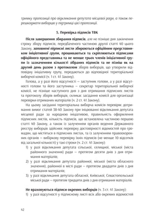 42
тримку пропозиції про відкликання депутата місцевої ради, а також пе-
решкоджати виборцю у підтримці цієї пропозиції.
5. Перевірка підписів ТВК
Після завершення збирання підписів, але не пізніше дня закінчення
строку збору підписів, передбаченого частиною другої статті 40 цього
Закону, заповнені підписні листи збираються офіційним представни-
ком ініціативної групи, прошиваються та скріплюються підписами
офіційного представника та не менше трьох членів ініціативної гру-
пи із зазначенням кількості зібраних підписів та не пізніш як на
другий день разом з протоколом зборів виборців, що утворили від-
повідну ініціативну групу, передаються до відповідної територіальної
виборчої комісії (ч. 1 ст. 41 Закону).
Голова, а у разі його відсутності — заступник голови, а у разі відсут-
ності голови та його заступника — секретар територіальної виборчої
комісії, не пізніше наступного дня з дня отримання підписних листів
та протоколу зборів виборців, скликає засідання комісії для організації
перевірки отриманих матеріалів (ч. 2 ст. 41 Закону).
На цьому засіданні територіальна виборча комісія перевіряє дотри-
мання вимог статей 38-40 Закону при ініціюванні відкликання депутата
місцевої ради за народною ініціативою, правильність оформлення
підписних листів, кількість підписів, що встановлена частиною першою
статті 40 Закону, а також із залученням органів ведення Державного
реєстру виборців здійснює перевірку достовірності відомостей про гро-
мадян, що містяться в підписних листах, та із залученням правоохорон-
них органів — вибіркову перевірку їхніх підписів (не менше 10 відсотків
від загальної кількості) у такі строки (ч. 2 ст. 41 Закону):
1)	у разі відкликання депутата сільської, селищної, міської (міста
		 районного значення) ради — протягом десяти днів з дня отри-
		мання матеріалів;
2)	у разі відкликання депутата районної, міської (міста обласного
		 значення), районної в місті ради — протягом двадцяти днів з дня
		отримання матеріалів;
3)	 у разі відкликання депутата обласної, Київської, Севастопольської
		міської ради — протягом тридцяти днів з дня отримання матеріалів.
Не враховуються підписи окремих виборців (ч. 3 ст. 41 Закону):
1)	 у разі відсутності у підписному листі всіх або окремих відомостей
 