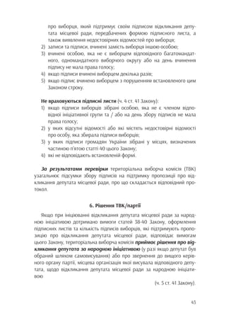 43
		 про виборця, який підтримує своїм підписом відкликання депу-
		 тата місцевої ради, передбачених формою підписного листа, а
		 також виявлення недостовірних відомостей про виборця;
2)	 записи та підписи, вчинені замість виборця іншою особою;
3)	вчинені особою, яка не є виборцем відповідного багатомандат-
		 ного, одномандатного виборчого округу або на день вчинення
		 підпису не мала права голосу;
4)	 якщо підписи вчинені виборцем декілька разів;
5)	 якщо підпис вчинено виборцем з порушенням встановленого цим
		Законом строку.
Не враховуються підписні листи (ч. 4 ст. 41 Закону):
1)	якщо підписи виборців зібрані особою, яка не є членом відпо-
		 відної ініціативної групи та / або на день збору підписів не мала
		права голосу;
2)	у яких відсутні відомості або які містять недостовірні відомості
		 про особу, яка збирала підписи виборців;
3)	у яких підписи громадян України зібрані у місцях, визначених
		 частиною п’ятою статті 40 цього Закону;
4)	 які не відповідають встановленій формі.
За результатами перевірки територіальна виборча комісія (ТВК)
узагальнює підсумки збору підписів на підтримку пропозиції про від-
кликання депутата місцевої ради, про що складається відповідний про-
токол.
6. Рішення ТВК/партії
Якщо при ініціюванні відкликання депутата місцевої ради за народ-
ною ініціативою дотримано вимоги статей 38-40 Закону, оформлення
підписних листів та кількість підписів виборців, які підтримують пропо-
зицію про відкликання депутата місцевої ради, відповідає вимогам
цього Закону, територіальна виборча комісія приймає рішення про від-
кликання депутата за народною ініціативою (у разі якщо депутат був
обраний шляхом самовисування) або про звернення до вищого керів-
ного органу партії, місцева організація якої висувала відповідного депу-
тата, щодо відкликання депутата місцевої ради за народною ініціати-
вою
(ч. 5 ст. 41 Закону).
 