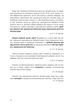 44
Якщо при ініціюванні відкликання депутата місцевої ради за народ-
ною ініціативою не дотримано вимоги статей 38-40 цього Закону та /
або оформлення підписних листів або кількість підписів виборців, які
підтримують пропозицію про відкликання депутата місцевої ради, не
відповідає вимогам цього Закону та / або ініціативна група у встановле-
ні цим Законом строки не подала до територіальної виборчої комісії
підписні листи та протокол зборів виборців або подала їх після спливу
встановлених строків, відповідна територіальна виборча комісія прий-
має рішення про припинення ініціативи щодо відкликання депутата
місцевої ради
(ч. 6 ст. 41 Закону).
Вищий керівний орган партії відповідно до статуту партії розгля-
дає звернення територіальної виборчої комісії щодо відкликання депу-
тата місцевої ради за народною ініціативою та приймає рішення про
відкликання такого депутата за народною ініціативою або про відмо-
ву в задоволенні цієї ініціативи
(ч. 7 ст. 41 Закону).
Рішення вищого керівного органу партії, прийняте відповідно до її
статуту, передається до відповідної територіальної виборчої комісії, яка
інформує про зміст рішення ініціативну групу
(ч. 8 ст. 41 Закону).
Рішення, дії або бездіяльність виборчої комісії, окремих осіб, які вхо-
дять до її складу, можуть бути оскаржені в порядку, встановленому
законом про місцеві вибори
(ст. 46 Закону).
Питання про відкликання депутата місцевої ради може бути пору-
шено повторно у порядку, встановленому цим Законом, у будь-який час
(ст. 47 Закону)
 