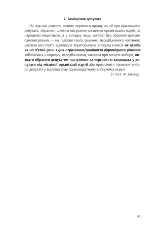 45
7. Заміщення депутата
На підставі рішення вищого керівного органу партії про відкликання
депутата, обраного шляхом висування місцевою організацією партії, за
народною ініціативою, а у випадку якщо депутат був обраний шляхом
самовисування, — на підставі свого рішення, передбаченого частиною
шостою цієї статті, відповідна територіальна виборча комісія не пізніш
як на п’ятий день з дня отримання/прийняття відповідного рішення
зобов’язана у порядку, передбаченому законом про місцеві вибори, ви-
знати обраним депутатом наступного за черговістю кандидата у де-
путати від місцевої організації партії або призначити проміжні вибо-
ри депутата у відповідному одномандатному виборчому окрузі
(ч. 9 ст. 41 Закону).
 