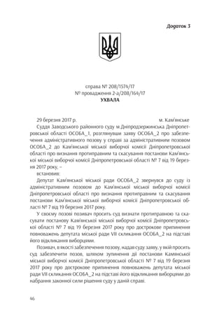46
Додаток 3
справа № 208/1574/17
№ провадження 2-а/208/164/17
УХВАЛА
29 березня 2017 р. м. Кам’янське
Суддя Заводського районного суду м.Дніпродзержинська Дніпропет-
ровської області ОСОБА_1, розглянувши заяву ОСОБА_2 про забезпе-
чення адміністративного позову у справі за адміністративним позовом
ОСОБА_2 до Кам’янської міської виборчої комісії Дніпропетровської
області про визнання протиправним та скасування постанови Кам’янсь-
кої міської виборчої комісії Дніпропетровської області № 7 від 19 берез-
ня 2017 року, –
встановив:
Депутат Кам’янської міської ради ОСОБА_2 звернувся до суду із
адміністративним позовом до Кам’янської міської виборчої комісії
Дніпропетровської області про визнання протиправним та скасування
постанови Кам’янської міської виборчої комісії Дніпропетровської об-
ласті № 7 від 19 березня 2017 року.
У своєму позові позивач просить суд визнати протиправною та ска-
сувати постанову Кам’янської міської виборчої комісії Дніпропетровсь-
кої області № 7 від 19 березня 2017 року про дострокове припинення
повноважень депутата міської ради VII скликання ОСОБА_2 на підставі
його відкликання виборцями.
Позивач, в якості забезпечення позову, надав суду заяву, у якій просить
суд забезпечити позов, шляхом зупинення дії постанови Камянської
міської виборчої комісії Дніпропетровської області № 7 від 19 березня
2017 року про дострокове припинення повноважень депутата міської
ради VII скликання ОСОБА_2 на підставі його відкликання виборцями до
набрання законної сили рішення суду у даній справі.
 