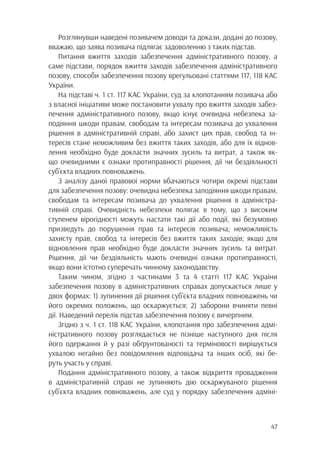 47
Розглянувши наведені позивачем доводи та докази, додані до позову,
вважаю, що заява позивача підлягає задоволенню з таких підстав.
Питання вжиття заходів забезпечення адміністративного позову, а
саме підстави, порядок вжиття заходів забезпечення адміністративного
позову, способи забезпечення позову врегульовані статтями 117, 118 КАС
України.
На підставі ч. 1 ст. 117 КАС України, суд за клопотанням позивача або
з власної ініціативи може постановити ухвалу про вжиття заходів забез-
печення адміністративного позову, якщо існує очевидна небезпека за-
подіяння шкоди правам, свободам та інтересам позивача до ухвалення
рішення в адміністративній справі, або захист цих прав, свобод та ін-
тересів стане неможливим без вжиття таких заходів, або для їх віднов-
лення необхідно буде докласти значних зусиль та витрат, а також як-
що очевидними є ознаки протиправності рішення, дії чи бездіяльності
суб’єкта владних повноважень.
З аналізу даної правової норми вбачаються чотири окремі підстави
для забезпечення позову: очевидна небезпека заподіяння шкоди правам,
свободам та інтересам позивача до ухвалення рішення в адміністра-
тивній справі. Очевидність небезпеки полягає в тому, що з високим
ступенем вірогідності можуть настати такі дії або події, які безумовно
призведуть до порушення прав та інтересів позивача; неможливість
захисту прав, свобод та інтересів без вжиття таких заходів; якщо для
відновлення прав необхідно буде докласти значних зусиль та витрат.
Рішення, дії чи бездіяльність мають очевидні ознаки протиправності,
якщо вони істотно суперечать чинному законодавству.
Таким чином, згідно з частинами 3 та 4 статті 117 КАС України
забезпечення позову в адміністративних справах допускається лише у
двох формах: 1) зупинення дії рішення суб’єкта владних повноважень чи
його окремих положень, що оскаржується; 2) заборони вчиняти певні
дії. Наведений перелік підстав забезпечення позову є вичерпним.
Згідно з ч. 1 ст. 118 КАС України, клопотання про забезпечення адмі-
ністративного позову розглядається не пізніше наступного дня після
його одержання й у разі обґрунтованості та терміновості вирішується
ухвалою негайно без повідомлення відповідача та інших осіб, які бе-
руть участь у справі.
Подання адміністративного позову, а також відкриття провадження
в адміністративній справі не зупиняють дію оскаржуваного рішення
суб’єкта владних повноважень, але суд у порядку забезпечення адміні-
 