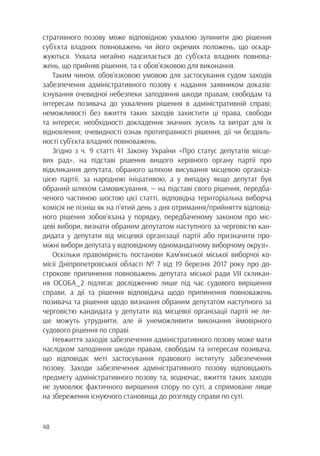 48
стративного позову може відповідною ухвалою зупинити дію рішення
суб’єкта владних повноважень чи його окремих положень, що оскар-
жуються. Ухвала негайно надсилається до суб’єкта владних повнова-
жень, що прийняв рішення, та є обов’язковою для виконання.
Таким чином, обов’язковою умовою для застосування судом заходів
забезпечення адміністративного позову є надання заявником доказів:
існування очевидної небезпеки заподіяння шкоди правам, свободам та
інтересам позивача до ухвалення рішення в адміністративній справі;
неможливості без вжиття таких заходів захистити ці права, свободи
та інтереси; необхідності докладення значних зусиль та витрат для їх
відновлення; очевидності ознак протиправності рішення, дії чи бездіяль-
ності суб’єкта владних повноважень.
Згідно з ч. 9 статті 41 Закону України «Про статус депутатів місце-
вих рад», на підставі рішення вищого керівного органу партії про
відкликання депутата, обраного шляхом висування місцевою організа-
цією партії, за народною ініціативою, а у випадку якщо депутат був
обраний шляхом самовисування, — на підставі свого рішення, передба-
ченого частиною шостою цієї статті, відповідна територіальна виборча
комісія не пізніш як на п’ятий день з дня отримання/прийняття відповід-
ного рішення зобов’язана у порядку, передбаченому законом про міс-
цеві вибори, визнати обраним депутатом наступного за черговістю кан-
дидата у депутати від місцевої організації партії або призначити про-
міжні вибори депутата у відповідному одномандатному виборчому окрузі».
Оскільки правомірність постанови Кам’янської міської виборчої ко-
місії Дніпропетровської області № 7 від 19 березня 2017 року про до-
строкове припинення повноважень депутата міської ради VII скликан-
ня ОСОБА_2 підлягає дослідженню лише під час судового вирішення
справи, а дії та рішення відповідача щодо припинення повноважень
позивача та рішення щодо визнання обраним депутатом наступного за
черговістю кандидата у депутати від місцевої організації партії не ли-
ше можуть утруднити, але й унеможливити виконання ймовірного
судового рішення по справі.
Невжиття заходів забезпечення адміністративного позову може мати
наслідком заподіяння шкоди правам, свободам та інтересам позивача,
що відповідає меті застосування правового інституту забезпечення
позову. Заходи забезпечення адміністративного позову відповідають
предмету адміністративного позову та, водночас, вжиття таких заходів
не зумовлює фактичного вирішення спору по суті, а спрямоване лише
на збереження існуючого становища до розгляду справи по суті.
 