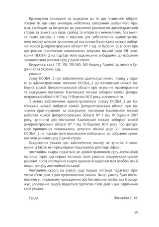 49
Враховуючи викладене та зважаючи на те, що позивачем обґрун-
товано те, що існує очевидна небезпека заподіяння шкоди його пра-
вам, свободам та інтересам до ухвалення рішення по адміністративній
справі, та захист цих прав, свобод та інтересів є неможливим без вжит-
тя таких заходів, а тому є підстави для забезпечення адміністратив-
ного позову шляхом зупинення дії постанови Камянської міської вибор-
чої комісії Дніпропетровської області № 7 від 19 березня 2017 року про
дострокове припинення повноважень депутата міської ради VII скли-
кання ОСОБА_2 на підставі його відкликання виборцями до набрання
законної сили рішення суду у даній справі.
Керуючись ст.ст. 117, 118, 158-160, 165 Кодексу Адміністративного Су-
дочинства України, суд, -
ухвалив:
Заяву ОСОБА_2 про забезпечення адміністративного позову у спра-
ві за адміністративним позовом ОСОБА_2 до Кам’янської міської ви-
борчої комісії Дніпропетровської області про визнання протиправним
та скасування постанови Кам’янської міської виборчої комісії Дніпро-
петровської області № 7 від 19 березня 2017 року задовольнити.
З метою забезпечення адміністративного позову ОСОБА_2 до Ка-
м’янської міської виборчої комісії Дніпропетровської області про ви-
знання протиправним та скасування постанови Кам’янської міської
виборчої комісії Дніпропетровської області № 7 від 19 березня 2017
року, зупинити дію постанови Кам’янської міської виборчої комісії
Дніпропетровської області № 7 від 19 березня 2017 року про достро-
кове припинення повноважень депутата міської ради VII скликання
ОСОБА_2 на підставі його відкликання виборцями, до набрання закон-
ної сили рішення суду у даній справі.
Оскарження ухвали про забезпечення позову не зупиняє її вико-
нання, а також не перешкоджає подальшому розгляду справи.
Апеляційна скарга подається до адміністративного суду апеляційної
інстанції через суд першої інстанції, який ухвалив оскаржуване судове
рішення. Копія апеляційної скарги одночасно надсилається особою, яка її
подає, до суду апеляційної інстанції.
Апеляційна скарга на ухвалу суду першої інстанції подається про-
тягом п’яти днів з дня проголошення ухвали. Якщо ухвалу було поста-
новлено у письмовому провадженні або без виклику особи, яка її оскар-
жує, апеляційна скарга подається протягом п’яти днів з дня отримання
копії ухвали.
Суддя Похваліта С. М.
 