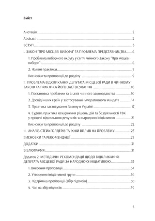 5
Зміст
Анотація............................................................................................................2
Abstract .............................................................................................................2
ВСТУП................................................................................................................5
І. ЗАКОН “ПРО МІСЦЕВІ ВИБОРИ” ТА ПРОБЛЕМА ПРЕДСТАВНИЦТВА........6
1. Проблема виборчого округу у світлі чинного Закону “Про місцеві
вибори”........................................................................................................6
2. Наявні практики......................................................................................8
Висновки та пропозиції до розділу ..........................................................9
ІІ. ПРОБЛЕМА ВІДКЛИКАННЯ ДЕПУТАТА МІСЦЕВОЇ РАДИ В ЧИННОМУ
ЗАКОНІ ТА ПРАКТИКА ЙОГО ЗАСТОСУВАННЯ ...........................................10
1. Постановка проблеми та аналіз чинного законодавства..................10
2. Досвід інших країн у застосуванні імперативного мандата.............14
3. Практика застосування Закону в Україні ........................................... 17
4. Судова практика оскарження рішень, дій та бездіяльності ТВК
у процесі відкликання депутатів за народною ініціативою.................. 21
Висновки та пропозиції до розділу ........................................................22
ІІІ. АНАЛІЗ СТЕЙКГОЛДЕРІВ ТА ЇХНІЙ ВПЛИВ НА ПРОБЛЕМУ...................25
ВИСНОВКИ ТА РЕКОМЕНДАЦІЇ.....................................................................28
ДОДАТКИ ........................................................................................................ 31
БІБЛІОГРАФІЯ.................................................................................................. 31
Додаток 2. МЕТОДИЧНІ РЕКОМЕНДАЦІЇ ЩОДО ВІДКЛИКАННЯ
ДЕПУТАТА МІСЦЕВОЇ РАДИ ЗА НАРОДНОЮ ІНІЦІАТИВОЮ.......................33
1. Внесення пропозиції.............................................................................34
2. Утворення ініціативної групи...............................................................36
3. Підтримка пропозиції (збір підписів)..................................................38
4. Час на збір підписів..............................................................................39
 