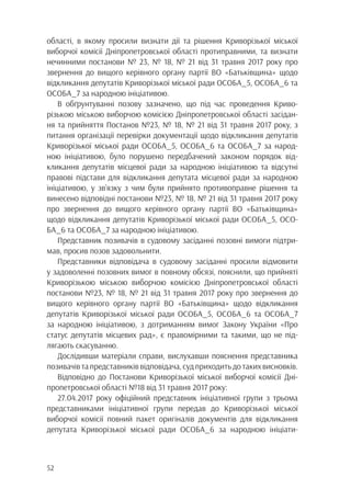 52
області, в якому просили визнати дії та рішення Криворізької міської
виборчої комісії Дніпропетровської області протиправними, та визнати
нечинними постанови № 23, № 18, № 21 від 31 травня 2017 року про
звернення до вищого керівного органу партії ВО «Батьківщина» щодо
відкликання депутатів Криворізької міської ради ОСОБА_5, ОСОБА_6 та
ОСОБА_7 за народною ініціативою.
В обґрунтуванні позову зазначено, що під час проведення Криво-
різькою міською виборчою комісією Дніпропетровської області засідан-
ня та прийняття Постанов №23, № 18, № 21 від 31 травня 2017 року, з
питання організації перевірки документації щодо відкликання депутатів
Криворізької міської ради ОСОБА_5, ОСОБА_6 та ОСОБА_7 за народ-
ною ініціативою, було порушено передбачений законом порядок від-
кликання депутатів місцевої ради за народною ініціативою та відсутні
правові підстави для відкликання депутата місцевої ради за народною
ініціативою, у зв’язку з чим були прийнято противоправне рішення та
винесено відповідні постанови №23, № 18, № 21 від 31 травня 2017 року
про звернення до вищого керівного органу партії ВО «Батьківщина»
щодо відкликання депутатів Криворізької міської ради ОСОБА_5, ОСО-
БА_6 та ОСОБА_7 за народною ініціативою.
Представник позивачів в судовому засіданні позовні вимоги підтри-
мав, просив позов задовольнити.
Представники відповідача в судовому засіданні просили відмовити
у задоволенні позовних вимог в повному обсязі, пояснили, що прийняті
Криворізькою міською виборчою комісією Дніпропетровської області
постанови №23, № 18, № 21 від 31 травня 2017 року про звернення до
вищого керівного органу партії ВО «Батьківщина» щодо відкликання
депутатів Криворізької міської ради ОСОБА_5, ОСОБА_6 та ОСОБА_7
за народною ініціативою, з дотриманням вимог Закону України «Про
статус депутатів місцевих рад», є правомірними та такими, що не під-
лягають скасуванню.
Дослідивши матеріали справи, вислухавши пояснення представника
позивачівтапредставниківвідповідача,судприходитьдотакихвисновків.
Відповідно до Постанови Криворізької міської виборчої комісії Дні-
пропетровської області №18 від 31 травня 2017 року:
27.04.2017 року офіційний представник ініціативної групи з трьома
представниками ініціативної групи передав до Криворізької міської
виборчої комісії повний пакет оригіналів документів для відкликання
депутата Криворізької міської ради ОСОБА_6 за народною ініціати-
 