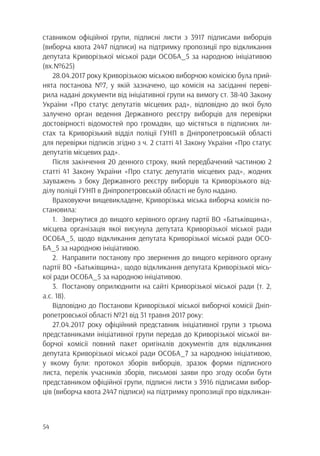 54
ставником офіційної групи, підписні листи з 3917 підписами виборців
(виборча квота 2447 підписи) на підтримку пропозиції про відкликання
депутата Криворізької міської ради ОСОБА_5 за народною ініціативою
(вх.№625)
28.04.2017 року Криворізькою міською виборчою комісією була прий-
нята постанова №7, у якій зазначено, що комісія на засіданні переві-
рила надані документи від ініціативної групи на вимогу ст. 38-40 Закону
України «Про статус депутатів місцевих рад», відповідно до якої було
залучено орган ведення Державного реєстру виборців для перевірки
достовірності відомостей про громадян, що містяться в підписних ли-
стах та Криворізький відділ поліції ГУНП в Дніпропетровській області
для перевірки підписів згідно з ч. 2 статті 41 Закону України «Про статус
депутатів місцевих рад».
Після закінчення 20 денного строку, який передбачений частиною 2
статті 41 Закону України «Про статус депутатів місцевих рад», жодних
зауважень з боку Державного реєстру виборців та Криворізького від-
ділу поліції ГУНП в Дніпропетровській області не було надано.
Враховуючи вищевикладене, Криворізька міська виборча комісія по-
становила:
1.	 Звернутися до вищого керівного органу партії ВО «Батьківщина»,
місцева організація якої висунула депутата Криворізької міської ради
ОСОБА_5, щодо відкликання депутата Криворізької міської ради ОСО-
БА_5 за народною ініціативою.
2.	 Направити постанову про звернення до вищого керівного органу
партії ВО «Батьківщина», щодо відкликання депутата Криворізької місь-
кої ради ОСОБА_5 за народною ініціативою.
3.	 Постанову оприлюднити на сайті Криворізької міської ради (т. 2,
а.с. 18).
Відповідно до Постанови Криворізької міської виборчої комісії Дніп-
ропетровської області №21 від 31 травня 2017 року:
27.04.2017 року офіційний представник ініціативної групи з трьома
представниками ініціативної групи передав до Криворізької міської ви-
борчої комісії повний пакет оригіналів документів для відкликання
депутата Криворізької міської ради ОСОБА_7 за народною ініціативою,
у якому були: протокол зборів виборців, зразок форми підписного
листа, перелік учасників зборів, письмові заяви про згоду особи бути
представником офіційної групи, підписні листи з 3916 підписами вибор-
ців (виборча квота 2447 підписи) на підтримку пропозиції про відкликан-
 