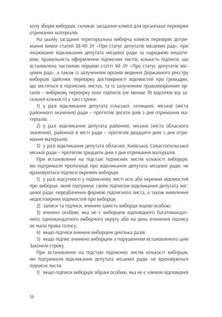 56
колу зборів виборців, скликає засідання комісії для організації перевірки
отриманих матеріалів.
На цьому засіданні територіальна виборча комісія перевіряє дотри-
мання вимог статей 38-40 ЗУ «Про статус депутатів місцевих рад», при
ініціюванні відкликання депутата місцевої ради за народною ініціати-
вою, правильність оформлення підписних листів, кількість підписів, що
встановлена частиною першою статті 40 ЗУ «Про статус депутатів міс-
цевих рад», а також із залученням органів ведення Державного реєстру
виборців здійснює перевірку достовірності відомостей про громадян,
що містяться в підписних листах, та із залученням правоохоронних ор-
ганів – вибіркову перевірку їхніх підписів (не менше 10 відсотків від за-
гальної кількості) у такі строки:
1)	у разі відкликання депутата сільської, селищної, міської (міста
районного значення) ради – протягом десяти днів з дня отримання ма-
теріалів;
2)	у разі відкликання депутата районної, міської (міста обласного
значення), районної в місті ради – протягом двадцяти днів з дня отри-
мання матеріалів;
3)	 у разі відкликання депутата обласної, Київської, Севастопольської
міської ради – протягом тридцяти днів з дня отримання матеріалів.
При встановленні на підставі підписних листів кількості виборців,
які підтримали пропозиції про відкликання депутата місцевої ради, не
враховуються підписи окремих виборців:
1)	 у разі відсутності у підписному листі всіх або окремих відомостей
про виборця, який підтримує своїм підписом відкликання депутата міс-
цевої ради, передбачених формою підписного листа, а також виявлення
недостовірних відомостей про виборця;
2)	 записи та підписи, вчинені замість виборця іншою особою;
3)	вчинені особою, яка не є виборцем відповідного багатомандат-
ного, одномандатного виборчого округу або на день вчинення підпису
не мала права голосу;
4)	 якщо підписи вчинені виборцем декілька разів;
5)	 якщо підпис вчинено виборцем з порушенням встановленого цим
Законом строку.
При встановленні на підставі підписних листів кількості виборців,
які підтримали відкликання депутата місцевої ради, не враховуються
підписні листи:
1)	 якщо підписи виборців зібрані особою, яка не є членом відповідної
 