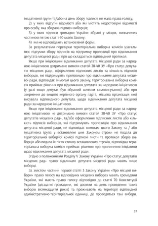 57
ініціативної групи та/або на день збору підписів не мала права голосу;
2)	у яких відсутні відомості або які містять недостовірні відомості
про особу, яка збирала підписи виборців;
3)	у яких підписи громадян України зібрані у місцях, визначених
частиною пятою статті 40 цього Закону;
4)	 які не відповідають встановленій формі.
За результатами перевірки територіальна виборча комісія узагаль-
нює підсумки збору підписів на підтримку пропозиції про відкликання
депутата місцевої ради, про що складається відповідний протокол.
Якщо при ініціюванні відкликання депутата місцевої ради за народ-
ною ініціативою дотримано вимоги статей 38-40 ЗУ «Про статус депута-
тів місцевих рад», оформлення підписних листів та кількість підписів
виборців, які підтримують пропозицію про відкликання депутата місце-
вої ради, відповідає вимогам цього Закону, територіальна виборча комі-
сія приймає рішення про відкликання депутата за народною ініціативою
(у разі якщо депутат був обраний шляхом самовисування) або про
звернення до вищого керівного органу партії, місцева організація якої
висувала відповідного депутата, щодо відкликання депутата місцевої
ради за народною ініціативою.
Якщо при ініціюванні відкликання депутата місцевої ради за народ-
ною ініціативою не дотримано вимоги статей 38-40 ЗУ «Про статус
депутатів місцевих рад», та/або оформлення підписних листів або кіль-
кість підписів виборців, які підтримують пропозицію про відкликання
депутата місцевої ради, не відповідає вимогам цього Закону та / або
ініціативна група у встановлені цим Законом строки не подала до
територіальної виборчої комісії підписні листи та протокол зборів ви-
борців або подала їх після спливу встановлених строків, відповідна тери-
торіальна виборча комісія приймає рішення про припинення ініціативи
щодо відкликання депутата місцевої ради.
Згідно з положеннями Розділу V Закону України «Про статус депутатів
місцевих рад» право відкликати депутата місцевої ради мають лише
виборці.
За змістом частини першої статті 3 Закону України «Про місцеві ви-
бори» право голосу на відповідних місцевих виборах мають громадяни
України, які мають право голосу відповідно до статті 70 Конституції
України (дієздатні громадяни, які досягли на день проведення таких
виборів вісімнадцяти років) та проживають на території відповідної
адміністративно-територіальної одиниці, де проводяться такі вибори.
 