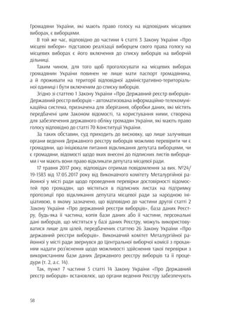 58
Громадяни України, які мають право голосу на відповідних місцевих
виборах, є виборцями.
В той же час, відповідно до частини 4 статті 3 Закону України «Про
місцеві вибори» підставою реалізації виборцем свого права голосу на
місцевих виборах є його включення до списку виборців на виборчій
дільниці.
Таким чином, для того щоб проголосувати на місцевих виборах
громадянин України повинен не лише мати паспорт громадянина,
а й проживати на території відповідної адміністративно-територіаль-
ної одиниці і бути включеним до списку виборців.
Згідно зі статтею 1 Закону України «Про Державний реєстр виборців»
Державний реєстр виборців – автоматизована інформаційно-телекомуні-
каційна система, призначена для зберігання, обробки даних, які містять
передбачені цим Законом відомості, та користування ними, створена
для забезпечення державного обліку громадян України, які мають право
голосу відповідно до статті 70 Конституції України.
За таких обставин, суд приходить до висновку, що лише залучивши
органи ведення Державного реєстру виборців можливо перевірити чи є
громадяни, що ініціювали питання відкликання депутата виборцями, чи
є громадяни, відомості щодо яких внесені до підписних листів виборця-
ми і чи мають вони право відкликати депутата місцевої ради.
17 травня 2017 року, відповідач отримав повідомлення за вих. №24/
19-1583 від 17.05.2017 року від Виконавчого комітету Металургійної ра-
йонної у місті ради щодо проведення перевірки достовірності відомос-
тей про громадян, що містяться в підписних листах на підтримку
пропозиції про відкликання депутата місцевої ради за народною іні-
ціативою, в якому зазначено, що відповідно до частини другої статті 2
Закону України «Про державний реєстри виборців», база даних Реєст-
ру, будь-яка її частина, копія бази даних або її частини, персональні
дані виборців, що містяться у базі даних Реєстру, можуть використову-
ватися лише для цілей, передбачених статтею 26 Закону України «Про
державний реєстри виборців». Виконавчий комітет Металургійної ра-
йонної у місті ради звернувся до Центральної виборчої комісії з прохан-
ням надати роз’яснення щодо можливості здійснення такої перевірки з
використанням бази даних Державного реєстру виборців та її проце-
дури (т. 2, а.с. 14).
Так, пункт 7 частини 5 статті 14 Закону України «Про Державний
реєстр виборців» встановлює, що органи ведення Реєстру забезпечують
 