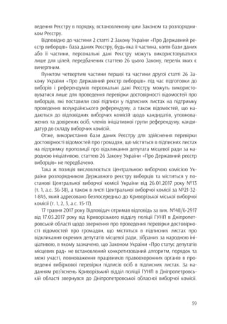 59
ведення Реєстру в порядку, встановленому цим Законом та розпорядни-
ком Реєстру.
Відповідно до частини 2 статті 2 Закону України «Про Державний ре-
єстр виборців» база даних Реєстру, будь-яка її частина, копія бази даних
або її частини, персональні дані Реєстру можуть використовуватися
лише для цілей, передбачених статтею 26 цього Закону, перелік яких є
вичерпним.
Пунктом четвертим частини першої та частини другої статті 26 За-
кону України «Про Державний реєстр виборців» під час підготовки до
виборів і референдумів персональні дані Реєстру можуть використо-
вуватися лише для проведення перевірки достовірності відомостей про
виборців, які поставили свої підписи у підписних листах на підтримку
проведення всеукраїнського референдуму, а також відомостей, що на-
даються до відповідних виборчих комісій щодо кандидатів, уповнова-
жених та довірених осіб, членів ініціативної групи референдуму, канди-
датур до складу виборчих комісій.
Отже, використання бази даних Реєстру для здійснення перевірки
достовірності відомостей про громадян, що містяться в підписних листах
на підтримку пропозиції про відкликання депутата місцевої ради за на-
родною ініціативою, статтею 26 Закону України «Про Державний реєстр
виборців» не передбачено.
Така ж позиція висловлюється Центральною виборчою комісією Ук-
раїни розпорядником Державного реєстру виборців та міститься у по-
станові Центральної виборчої комісії України від 26.01.2017 року №13
(т. 1, а.с. 36-38), а також в листі Центральної виборчої комісії за №21-32-
1-845, який адресовано безпосередньо до Криворізької міської виборчої
комісії (т. 1, 2, 3, а.с. 15-17).
17 травня 2017 року Відповідач отримав відповідь за вих. №48/6-2917
від 17.05.2017 року від Криворізького відділу поліції ГУНП в Дніпропет-
ровській області щодо звернення про проведення перевірки достовірно-
сті відомостей про громадян, що містяться в підписних листах про
відкликання окремих депутатів місцевої ради, зібраних за народною іні-
ціативою, в якому зазначено, що Законом України «Про статус депутатів
місцевих рад» не встановлений конкретизований алгоритм, порядок та
межі участі, повноваження працівників правоохоронних органів в про-
веденні вибіркової перевірки підписів осіб в підписних листах. За на-
данням роз’яснень Криворізький відділ поліції ГУНП в Дніпропетровсь-
кій області звернувся до Дніпропетровської обласної виборчої комісії.
 