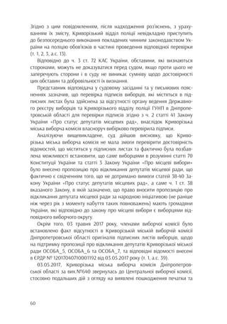 60
Згідно з цим повідомленням, після надходження роз’яснень, з ураху-
ванням їх змісту, Криворізький відділ поліції невідкладно приступить
до безпосереднього виконання покладених чинним законодавством Ук-
раїни на поліцію обов’язків в частині проведення відповідної перевірки
(т. 1, 2, 3, а.с. 13).
Відповідно до ч. 3 ст. 72 КАС України, обставини, які визнаються
сторонами, можуть не доказуватися перед судом, якщо проти цього не
заперечують сторони і в суду не виникає сумніву щодо достовірності
цих обставин та добровільності їх визнання.
Представник відповідача у судовому засіданні та у письмових пояс-
неннях зазначив, що перевірка підписів виборців, які містяться в під-
писних листах була здійснена за відсутності органу ведення Державно-
го реєстру виборців та Криворізького відділу поліції ГУНП в Дніпропе-
тровській області для перевірки підписів згідно з ч. 2 статті 41 Закону
України «Про статус депутатів місцевих рад», внаслідок Криворізька
міська виборча комісія власноруч вибірково перевірила підписи.
Аналізуючи вищевикладене, суд дійшов висновку, що Криво-
різька міська виборча комісія не мала змоги перевірити достовірність
відомостей, що міститься у підписних листах та фактично була позбав-
лена можливості встановити, що саме виборцями в розумінні статті 70
Конституції України та статті 3 Закону України «Про місцеві вибори»
було внесено пропозицію про відкликання депутатів місцевої ради, що
фактично є свідченням того, що не дотримано вимоги статей 38-40 За-
кону України «Про статус депутатів місцевих рад», а саме ч. 1 ст. 38
вказаного Закону, в якій зазначено, що право вносити пропозицію про
відкликання депутата місцевої ради за народною ініціативою (не раніше
ніж через рік з моменту набуття таких повноважень) мають громадяни
України, які відповідно до закону про місцеві вибори є виборцями від-
повідного виборчого округу.
Окрім того, 03 травня 2017 року, членами виборчої комісії було
встановлено факт відсутності в Криворізькій міській виборчій комісії
Дніпропетровської області оригіналів підписних листів виборців, щодо
на підтримку пропозиції про відкликання депутатів Криворізької міської
ради ОСОБА_5, ОСОБА_6 та ОСОБА_7, та відповідні відомості внесені
в ЄРДР № 12017040710001192 від 03.05.2017 року (т. 1, а.с. 39).
03.05.2017, Криворізька міська виборча комісія Дніпропетров-
ської області за вих.№640 звернулась до Центральної виборчої комісії,
стосовно подальших дій з огляду на виявлені пошкодження печатки та
 