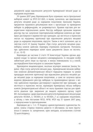 61
документів щодо відкликання депутатів Криворізької міської ради за
народною ініціативою.
19 травня 2017 року Відповідачем було отримано листа Центральної
виборчої комісії за №21-32-1-845, в якому зазначено, що відкликання
депутата місцевої ради за народною ініціативою Законами України,
предметом правового регулювання яких є організація та проведення
виборів та референдумів, не унормовується. Правові підстави для ви-
користання персональних даних Реєстру виборців органами ведення
реєстру під час залучення територіальною виборчою комісією до пере-
вірки достовірності відомостей про громадян, що містяться в підписних
листах на підтримку пропозиції про відкликання депутата місцевої
ради за народною ініціативою, відсутні. Також в листі зазначено, що за
змістом статті 41 Закону України «Про статус депутатів місцевих рад»
виборча комісія здійснює перевірку отриманих матеріалів. Положень
про здійснення перевірки копій таких документів Закон не містить.
(Т. а.с. 15-17)
Відповідно до частини 2 статті 19 Конституції України органи дер-
жавної влади та органи місцевого самоврядування, їх посадові особи
зобов’язані діяти лише на підставі, в межах повноважень та у спосіб,
що передбачені Конституцією та законами України.
Враховуючи вищевикладене, оскільки всупереч вимогам Закону Ук-
раїни «Про статус депутатів міських рад», Криворізькою міською вибор-
чою комісією Дніпропетровської області порушено порядок та умови
процедури внесення пропозиції про відкликання депутата місцевої ра-
ди місцевої ради за народною ініціативою, а саме не залучила орган
ведення Державного реєстру виборців та правоохоронні органи з ме-
тою здійснення перевірки достовірності відомостей про громадян, що
містяться в підписних листах, відповідно Криворізька міська виборча
комісія Дніпропетровської області не мала правових підстав для прий-
няття рішення про звернення до вищого керівного органу партії
ВО «Батьківщина» щодо відкликання депутатів Криворізької міської ради
депутатів ОСОБА_5, ОСОБА_6 та ОСОБА_7 за народною ініціативою,
у зв’язку з чим постанови №23, №18, №21 від 31 травня 2017 року,
є передчасними та протиправними.
Відповідно до ч. 1 ст. 71 Кодексу адміністративного судочинства Ук-
раїни, кожна сторона повинна довести ті обставини, на яких ґрунту-
ються її вимоги та заперечення, крім випадків, встановлених статтею
72 цього Кодексу.
 