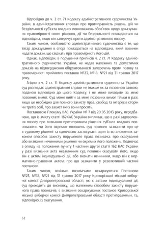 62
Відповідно до ч. 2 ст. 71 Кодексу адміністративного судочинства Ук-
раїни, в адміністративних справах про протиправність рішень, дій чи
бездіяльності суб’єкта владних повноважень обов’язок щодо доказуван-
ня правомірності свого рішення, дії чи бездіяльності покладається на
відповідача, якщо він заперечує проти адміністративного позову.
Таким чином, особливістю адміністративного судочинства є те, що
тягар доказування в спорі покладається на відповідача, який повинен
надати докази, що свідчать про правомірність його дій.
Однак, відповідач, в порушення приписів ч. 2 ст. 71 Кодексу адмініс-
тративного судочинства України, не надав належних та допустимих
доказів на підтвердження обґрунтованості заперечень проти позову та
правомірності прийнятих постанов №23, №18, №21 від 31 травня 2017
року.
Згідно з ч. 2 ст. 11 Кодексу адміністративного судочинства України
суд розглядає адміністративні справи не інакше як за позовною заявою,
поданою відповідно до цього Кодексу, і не може виходити за межі
позовних вимог. Суд може вийти за межі позовних вимог тільки в разі,
якщо це необхідно для повного захисту прав, свобод та інтересів сторін
чи третіх осіб, про захист яких вони просять.
Постановою Пленуму ВАС України № 7 від 20.05.2013 року, передба-
чено, що із змісту статті 162КАС України випливає, що в разі задоволен-
ня позову про визнання протиправним рішення суб’єкта владних пов-
новажень чи його окремих положень суд повинен зазначити про це
в судовому рішенні та одночасно застосувати один із встановлених за-
коном способів захисту порушеного права позивача: про скасування
або визнання нечинними рішення чи окремих його положень. Водночас
з огляду на положення пункту 1 частини другої статті 162 КАС України
у разі визнання акта незаконним суд повинен скасувати його, якщо
він є актом індивідуальної дії, або визнати нечинним, якщо він є нор-
мативно-правовим актом, про що зазначити у резолютивній частині
постанови.
Таким чином, оскільки позивачами оскаржуються Постанови
№23, №18, №21 від 31 травня 2017 року Криворізької міської вибор-
чої комісії Дніпропетровської області, які є актами індивідуальної дії,
суд приходить до висновку, що належним способом захисту поруше-
ного права позивачів, є визнання оскаржуваних постанов Криворізької
міської виборчої комісії Дніпропетровської області протиправними, та,
відповідно, їх скасування.
 