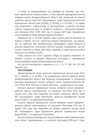 63
З огляду на вищевикладене, суд прийшов до висновку про част-
кове задоволення позовних вимог, а, отже, рішення Криворізької міської
виборчої комісії Дніпропетровської області про звернення до вищого
керівного органу партії ВО «Батьківщина», щодо відкликання депутатів
Криворізької міської ради ОСОБА_5, ОСОБА_6 та ОСОБА_7 за народ-
ною ініціативою є передчасним та протиправним, а єдиним способом
захисту порушених прав та інтересів позивачів є скасування відповід-
них Постанов №23, №18, №21 від 31 травня 2017 року Криворізької
міської виборчої комісії Дніпропетровської області.
Відповідно до ст. 94 КАС України, якщо судове рішення ухвалене на
користь сторони, яка не є суб’єктом владних повноважень, суд присуд-
жує всі здійснені нею документально підтверджені судові витрати за
рахунок бюджетних асигнувань суб’єкта владних повноважень, що ви-
ступав стороною у справі, або якщо стороною у справі виступала його
посадова чи службова особа.
Отже, витрати по сплаті судового збору на користь позивачів не-
обхідно стягнути за рахунок бюджетних асигнувань з Криворізької
міської виборчої комісії Дніпропетровської області.
На підставі викладеного, керуючись ст.ст. 2, 9, 71, 160, 163, 172 КАС
України, суд, -
ПОСТАНОВИВ:
Адміністративний позов депутатів Криворізької міської ради ОСО-
БА_5, ОСОБА_6 та ОСОБА_7 до Криворізької міської виборчої комісії
Дніпропетровської області про визнання протиправним та скасування
постанов Криворізької міської виборчої комісії Дніпропетровської об-
ласті №23, №18, №21 від 31 травня 2017 року, – задовольнити частково.
Визнати рішення Криворізької міської виборчої комісії Дніпропет-
ровської області протиправним, та скасувати Постанову №23 від 31
травня 2017 року про звернення до вищого керівного органу партії
ВО «Батьківщина» щодо відкликання депутата Криворізької міської
ради ОСОБА_5 за народною ініціативою.
Визнати рішення Криворізької міської виборчої комісії Дніпропет-
ровської області протиправним, та скасувати Постанову №21 від 31
травня 2017 року про звернення до вищого керівного органу партії
ВО «Батьківщина» щодо відкликання депутата Криворізької міської
ради ОСОБА_7 за народною ініціативою.
Визнати рішення Криворізької міської виборчої комісії Дніпропетров-
ської області протиправним, та скасувати Постанову №18 від 31 трав-
 