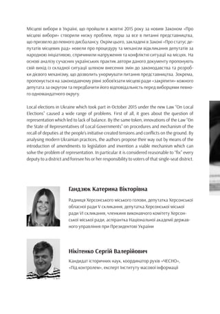 Місцеві вибори в Україні, що пройшли в жовтні 2015 року за новим Законом «Про
місцеві вибори» створили низку проблем, перш за все в питанні представництва,
що призвело до певного дисбалансу. Окрім цього, закладені в Законі «Про статус де-
путатів місцевих рад» новели про процедуру та механізм відкликання депутатів за
народною ініціативою, спричинили напруження та конфліктні ситуації на місцях. На
основі аналізу сучасних українських практик автори даного документу пропонують
свій вихід із складної ситуації шляхом внесення змін до законодавства та розроб-
ки дієвого механізму, що дозволить унормувати питання представництва. Зокрема,
пропонується на законодавчому рівні зобов’язати місцеві ради «закріпити» кожного
депутата за округом та передбачити його відповідальність перед виборцями певно-
го одномандатного округу.
Local elections in Ukraine which took part in October 2015 under the new Law “On Local
Elections” caused a wide range of problems. First of all, it goes about the question of
representation which led to lack of balance. By the same token, innovations of the Law “On
the State of Representatives of Local Governments” on procedures and mechanism of the
recall of deputies at the people’s initiative created tensions and conflicts on the ground. By
analysing modern Ukrainian practices, the authors propose their way out by means of the
introduction of amendments to legislation and invention a viable mechanism which can
solve the problem of representation. In particular it is considered reasonable to “fix” every
deputy to a district and foresee his or her responsibility to voters of that single-seat district.
Гандзюк Катерина Вікторівна
Радниця Херсонського міського голови, депутатка Херсонської
обласної ради V скликання, депутатка Херсонської міської
ради VI скликання, членкиня виконавчого комітету Херсон-
ської міської ради, аспірантка Національної академії держав-
ного управління при Президентові України
Нікітенко Сергій Валерійович
Кандидат історичних наук, координатор рухів «ЧЕСНО»,
«Під контролем», експерт Інституту масової інформації 
 