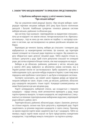 8
І. ЗАКОН “ПРО МІСЦЕВІ ВИБОРИ” ТА ПРОБЛЕМА ПРЕДСТАВНИЦТВА
1. Проблема виборчого округу у світлі чинного Закону
“Про місцеві вибори”
Під час ухвалення нової редакції Закону «Про місцеві вибори» напе-
редодні чергових місцевих виборів 2015 року було багато політичних
дискусій і баталій. Найбільше суперечок точилося довколо системи
виборів міських, районних та обласних рад.
Цю систему тоді називали «пропорційною за відкритими списками»,
хоча це не відкриті і не зовсім списки. Автори визначали її як «британсь-
ко-німецьку», тоді як вона до них зовсім не подібна і є насправді каль-
кою із системи, що застосовувалася на деяких російських місцевих ви-
борах.
Відповідно до чинного Закону, вибори до сільських і селищних рад
відбуваються за мажоритарною системою. Це означає, що територія
кожної селищної чи сільської ради поділена на округи. Від кожного ок-
ругу обирається один депутат місцевої ради. Тобто округів стільки ж,
скільки і депутатів у раді. Щоб стати депутатом сільської чи селищної
ради, достатньо отримати більше голосів, ніж інші кандидати на окрузі.
Вибори ж до обласних, районних, районних у містах, міських рад
у жовтні 2015 року відбулися за абсолютно новою системою, яка в
Україні раніше ніколи не застосовувалася. Треба зауважити, що вона є
найскладнішою з усіх, що коли-небудь існували в Україні, і саме тому вона
породила нові проблеми і загострила ті, що були в попередніх системах.
Експерти зазначають, що новий закон підірвав довіру до представ-
ницьких виборів як таких. Згідно з ним, до міських, районних, обласних
рад кандидатів висувають тільки партії. Кандидат-самовисуванець не
може балотуватися до цих місцевих рад.
Партії затверджують виборчий список, що складається з першого
кандидата – лідера списку, який автоматично проходить у раду, якщо
партія отримала мандати, та інших кандидатів, які закріплюються / вису-
ваються за певними територіальними виборчими округами у відповідній
раді в області, районі, місті.
Територія міської, районної, обласної ради, згідно з Законом, ділиться
на стільки округів, скільки має бути депутатів у відповідній раді. Партії
закріплюють за різними округами кандидатів зі свого списку. Причому
за одним округом партія може закріпити від 0 до 1 кандидата. Тобто на
якомусь окрузі партія може взагалі не бути представлена конкретним
кандидатом, і тоді виборці можуть голосувати «за партію в цілому».
 