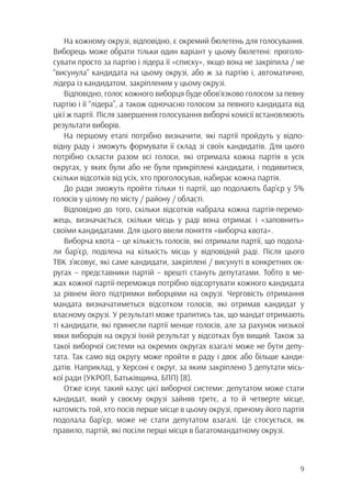 9
На кожному окрузі, відповідно, є окремий бюлетень для голосування.
Виборець може обрати тільки один варіант у цьому бюлетені: проголо-
сувати просто за партію і лідера її «списку», якщо вона не закріпила / не
“висунула” кандидата на цьому окрузі, або ж за партію і, автоматично,
лідера із кандидатом, закріпленим у цьому окрузі.
Відповідно, голос кожного виборця буде обов’язково голосом за певну
партію і її “лідера”, а також одночасно голосом за певного кандидата від
цієї ж партії. Після завершення голосування виборчі комісії встановлюють
результати виборів.
На першому етапі потрібно визначити, які партії пройдуть у відпо-
відну раду і зможуть формувати її склад зі своїх кандидатів. Для цього
потрібно скласти разом всі голоси, які отримала кожна партія в усіх
округах, у яких були або не були прикріплені кандидати, і подивитися,
скільки відсотків від усіх, хто проголосував, набирає кожна партія.
До ради зможуть пройти тільки ті партії, що подолають бар’єр у 5%
голосів у цілому по місту / району / області.
Відповідно до того, скільки відсотків набрала кожна партія-перемо-
жець, визначається, скільки місць у раді вона отримає і «заповнить»
своїми кандидатами. Для цього ввели поняття «виборча квота».
Виборча квота – це кількість голосів, які отримали партії, що подола-
ли бар’єр, поділена на кількість місць у відповідній раді. Після цього
ТВК з’ясовує, які саме кандидати, закріплені / висунуті в конкретних ок-
ругах – представники партій – врешті стануть депутатами. Тобто в ме-
жах кожної партії-переможця потрібно відсортувати кожного кандидата
за рівнем його підтримки виборцями на окрузі. Черговість отримання
мандата визначатиметься відсотком голосів, які отримав кандидат у
власному окрузі. У результаті може трапитись так, що мандат отримають
ті кандидати, які принесли партії менше голосів, але за рахунок низької
явки виборців на окрузі їхній результат у відсотках був вищий. Також за
такої виборчої системи на окремих округах взагалі може не бути депу-
тата. Так само від округу може пройти в раду і двоє або більше канди-
датів. Наприклад, у Херсоні є округ, за яким закріплено 3 депутати місь-
кої ради (УКРОП, Батьківщина, БПП) [8].
Отже існує такий казус цієї виборчої системи: депутатом може стати
кандидат, який у своєму окрузі зайняв третє, а то й четверте місце,
натомість той, хто посів перше місце в цьому окрузі, причому його партія
подолала бар’єр, може не стати депутатом взагалі. Це стосується, як
правило, партій, які посіли перші місця в багатомандатному окрузі.
 